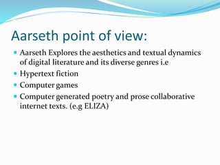 Aarseth point of view:
 Aarseth Explores the aesthetics and textual dynamics
of digital literature and its diverse genres i.e
 Hypertext fiction
 Computer games
 Computer generated poetry and prose collaborative
internet texts. (e.g ELIZA)
 