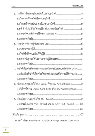 8
5. การจัดการไดเรกทอรีและไฟล์ในระบบยูนิกซ์..............................................49
5.1 ไดเรกทอรีและไฟล์ในระบบยูนิกซ์.........................................................49
5.2 โครงสร้างของไดเรกทอรีในระบบยูนิกซ์................................................50
5.3 คาสั่งที่เกี่ยวข้องกับการใช้งานไดเรกทอรีและไฟล์................................51
5.4 การกาหนดสิทธิการใช้งาน (Permission) ............................................58
5.5 เอกสารอ้างอิง........................................................................................64
6. การบริหารจัดการผู้ใช้บนระบบ UNIX.........................................................65
6.1 ประเภทของผู้ใช้....................................................................................65
6.2 ไฟล์ที่ใช้กาหนดค่าให้กับผู้ใช้.................................................................66
6.3 คาสั่งพื้นฐานที่ใช้บริหารจัดการผู้ใช้บนระบบ........................................71
6.4 เอกสารอ้างอิง........................................................................................74
7. คาสั่งที่เกี่ยวข้องกับการประมวลผลข้อความในระบบปฏิบัติการ UNIX.......77
7.1 ตัวอย่างคาสั่งที่เกี่ยวข้องกับการประมวลผลข้อความที่ใช้งานบ่อย.......77
7.2 เอกสารอ้างอิง........................................................................................87
8. เพิ่มความปลอดภัยให้ SSH Server ด้วย Key Authentication................89
8.1 วิธีการใช้งาน Secure Shell (SSH) ด้วย Key Authentication.........91
8.2 เอกสารอ้างอิง........................................................................................97
9. เชื่อมต่ออย่างปลอดภัยด้วย SSH Tunnel...................................................99
9.1 การทา Local Port Forward และ Remote Port Forward.........100
9.2 เอกสารอ้างอิง.....................................................................................106
รู้ทันภัยคุกคาม...............................................................................107
10. ช่องโหว่ของ Apache HTTPD 1.3/2.X Range Header (CVE-2011-
 