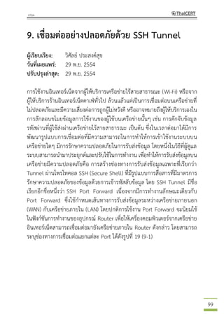 99
9. เชื่อมต่ออย่างปลอดภัยด้วย SSH Tunnel
ผู้เรียบเรียง: วิศัลย์ ประสงค์สุข
วันที่เผยแพร่: 29 พ.ย. 2554
ปรับปรุงล่าสุด: 29 พ.ย. 2554
การใช้งานอินเทอร์เน็ตจากผู้ให้บริการเครือข่ายไร้สายสาธารณะ (Wi-Fi) หรือจาก
ผู้ให้บริการร้านอินเทอร์เน็ตคาเฟ่ทั่วไป ล้วนแล้วแต่เป็นการเชื่อมต่อบนเครือข่ายที่
ไม่ปลอดภัยและมีความเสี่ยงต่อการถูกผู้ไม่หวังดี หรืออาจหมายถึงผู้ให้บริการเองใน
การลักลอบขโมยข้อมูลการใช้งานของผู้ใช้บนเครือข่ายนั้นๆ เช่น การดักจับข้อมูล
รหัสผ่านที่ผู้ใช้ส่งผ่านเครือข่ายไร้สายสาธารณะ เป็นต้น ซึ่งในเวลาต่อมาได้มีการ
พัฒนารูปแบบการเชื่อมต่อที่มีความสามารถในการทาให้การเข้าใช้งานระบบบน
เครือข่ายใดๆ มีการรักษาความปลอดภัยในการรับส่งข้อมูล โดยหนึ่งในวิธีที่ผู้ดูแล
ระบบสามารถนามาประยุกต์และปรับใช้ในการทางาน เพื่อทาให้การรับส่งข้อมูลบน
เครือข่ายมีความปลอดภัยคือ การสร้างช่องทางการรับส่งข้อมูลเฉพาะที่เรียกว่า
Tunnel ผ่านโพรโทคอล SSH (Secure Shell) ที่มีรูปแบบการสื่อสารที่มีมาตรการ
รักษาความปลอดภัยของข้อมูลด้วยการเข้ารหัสลับข้อมูล โดย SSH Tunnel มีชื่อ
เรียกอีกชื่อหนึ่งว่า SSH Port Forward เนื่องจากมีการทางานลักษณะเดียวกับ
Port Forward ซึ่งใช้กาหนดเส้นทางการรับส่งข้อมูลระหว่างเครือข่ายภายนอก
(WAN) กับเครือข่ายภายใน (LAN) โดยปกติการใช้งาน Port Forward จะนิยมใช้
ในฟังก์ชันการทางานของอุปกรณ์ Router เพื่อให้เครื่องคอมพิวเตอร์จากเครือข่าย
อินเทอร์เน็ตสามารถเชื่อมต่อมายังเครือข่ายภายใน Router ดังกล่าว โดยสามารถ
ระบุช่องทางการเชื่อมต่อแยกแต่ละ Port ได้ดังรูปที่ 19 (9-1)
 