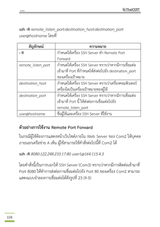 104
ssh -R remote_listen_port:destination_host:destination_port
user@hostname โดยที่
สัญลักษณ์ ความหมาย
- R กาหนดให้เครื่อง SSH Server ทา Remote Port
Forward
remote_listen_port กาหนดให้เครื่อง SSH Server ทราบว่าหากมีการเชื่อมต่อ
เข้ามาที่ Port ที่กาหนดให้ส่งต่อไปยัง destination_port
ของเครื่องเป้าหมาย
destination_host กาหนดให้เครื่อง SSH Server ทราบว่าเครื่องคอมพิวเตอร์
เครื่องใดเป็นเครื่องเป้าหมายของผู้ใช้
destination_port กาหนดให้เครื่อง SSH Server ทราบว่าหากมีการเชื่อมต่อ
เข้ามาที่ Port นี้ ให้ส่งต่อการเชื่อมต่อไปยัง
remote_listen_port
user@hostname ชื่อผู้ใช้และเครื่อง SSH Server ที่ใช้งาน
ตัวอย่างการใช้งาน Remote Port Forward
ในกรณีผู้ใช้ต้องการแสดงหน้าเว็บไซต์ภายใน Web Server ของ Com2 ให้บุคคล
ภายนอกเครือข่าย A เห็น ผู้ใช้สามารถใช้คาสั่งต่อไปนี้ที่ Com2 ได้
ssh -R 8080:122.248.233.17:80 user1@164.115.4.3
โดยคาสั่งนี้เป็นการบอกให้ SSH Server (Com3) ทราบว่าหากมีการติดต่อเข้ามาที่
Port 8080 ให้ทาการส่งต่อการเชื่อมต่อไปยัง Port 80 ของเครื่อง Com2 สามารถ
แสดงแบบจาลองการเชื่อมต่อได้ดังรูปที่ 23 (9-5)
 