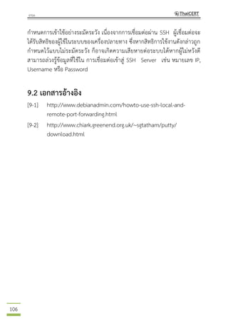 106
กาหนดการเข้าใช้อย่างระมัดระวัง เนื่องจากการเชื่อมต่อผ่าน SSH ผู้เชื่อมต่อจะ
ได้รับสิทธิของผู้ใช้ในระบบของเครื่องปลายทาง ซึ่งหากสิทธิการใช้งานดังกล่าวถูก
กาหนดไว้แบบไม่ระมัดระวัง ก็อาจเกิดความเสียหายต่อระบบได้หากผู้ไม่หวังดี
สามารถล่วงรู้ข้อมูลที่ใช้ใน การเชื่อมต่อเข้าสู่ SSH Server เช่น หมายเลข IP,
Username หรือ Password
9.2 เอกสารอ้างอิง
[9-1] http://www.debianadmin.com/howto-use-ssh-local-and-
remote-port-forwarding.html
[9-2] http://www.chiark.greenend.org.uk/~sgtatham/putty/
download.html
 