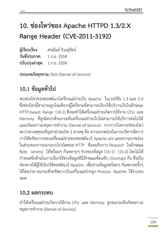 109
10. ช่องโหว่ของ Apache HTTPD 1.3/2.X
Range Header (CVE-2011-3192)
ผู้เรียบเรียง: สรณันท์ จิวะสุรัตน์
วันที่ประกาศ: 1 ก.ย. 2554
ปรับปรุงล่าสุด: 1 ก.ย. 2554
ประเภทภัยคุกคาม: DoS (Denial-of-Service)
10.1 ข้อมูลทั่วไป
พบช่องโหว่ของซอฟต์แวร์เครื่องแม่ข่ายเว็บ Apache ในเวอร์ชั่น 1.3 และ 2.X
ซึ่งช่องโหว่นี้สามารถถูกโจมตีจากผู้ใดก็ตามที่สามารถเรียกใช้บริการเว็บในลักษณะ
HTTP-based Range [10-1] ซึ่งจะทาให้เครื่องแม่ข่ายเกิดการใช้งาน CPU และ
Memory ที่สูงผิดปกติจนกระทั่งเครื่องแม่ข่ายเว็บไม่สามารถให้บริการต่อไปได้
และเกิดสภาวะหยุดการทางาน (Denial-of-Service) จากการวิเคราะห์ช่องโหว่
พบว่าสาเหตุของปัญหาน่าจะเกิด 2 สาเหตุ คือ ความบกพร่องในการบริหารจัดการ
การใช้ทรัพยากรของเครื่องแม่ข่ายของซอฟต์แวร์ Apache เอง และความบกพร่อง
ในส่วนของการออกแบบโปรโตคอล HTTP ที่ยอมรับการ Request ในลักษณะ
Byte serving ได้พร้อมๆ กันหลายๆ ช่วงของข้อมูล [10-1] [10-2] โดยไม่ได้
กาหนดข้อห้ามในการเรียกใช้ช่วงข้อมูลที่มีลักษณะซ้อนทับ (Overlap) กัน ซึ่งเป็น
ช่องทางให้ผู้ใช้เรียกใช้ซอฟต์แวร์ Apache เพื่ออ่านข้อมูลพร้อมๆ กันหลายครั้งๆ
ได้โดยง่าย จนกระทั่งทรัพยากรในเครื่องแม่ข่ายถูก Process Apache ใช้งานจน
หมด
10.2 ผลกระทบ
ทาให้เครื่องแม่ข่ายเกิดการใช้งาน CPU และ Memory สูงจนกระทั่งเกิดสภาวะ
หยุดการทางาน (Denial-of-Service)
 