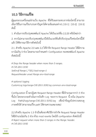 110
10.3 วิธีการแก้ไข
ผู้ดูแลระบบเครื่องแม่ข่ายเว็บ Apache ที่ได้รับผลกระทบจากช่องโหว่นี้ สามารถ
เลือกวิธีในการแก้ไข/บรรเทาปัญหาได้ตามข้อเสนอต่างๆ [10-1] [10-2] [10-3]
ดังนี้
1. ดาเนินการปรับปรุงซอฟต์แวร์ Apache ให้เป็นเวอร์ชั่น 2.2.20 หรือใหม่กว่า
2. หากไม่สามารถปรับปรุงซอฟต์แวร์ให้เป็นเวอร์ชั่นที่ปรับปรุงแก้ไขช่องโหว่นี้ได้
แล้ว ให้พิจารณาวิธีการดังต่อไปนี้
2.1. สาหรับ Apache 2.0 และ 2.2 ให้จากัด Request Range Header ให้มีความ
ยาวไม่เกิน 5 ช่วง โดยสามารถกาหนดค่า Configuration ของซอฟต์แวร์ Apache
ดังต่อไปนี้
# Drop the Range header when more than 5 ranges.
# CVE-2011-3192
SetEnvIf Range (,.*?){5,} bad-range=1
RequestHeader unset Range env=bad-range
# optional logging.
CustomLog logs/range-CVE-2011-3192.log common env=bad-range
Configuration นี้ จะปฏิเสธ Request Range Header ที่มีจานวนมากกว่า 5 ช่วง
ขึ้นไป โดยระบบจะดาเนินการบันทึก Log ของการ Request นี้ ลงใน [Apache
Log Path]/logs/range-CVE-2011-3192.log เพื่อนาข้อมูลไปตรวจสอบดู
ภายหลังได้ (สามารถแก้ไข path ได้ตามความเหมาะสม)
2.2 สาหรับ Apache 1.3 จาเป็นต้องอาศัยวิธีการจากัด Request Range Header
ให้มีจานวนไม่เกิน 5 ช่วง ด้วย mod rewrite โดยใช้ configuration ดังต่อไปนี้
# Reject request when more than 5 ranges in the Range: header.
# CVE-2011-3192
 