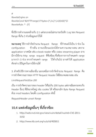 111
#
RewriteEngine on
RewriteCond %{HTTP:range} !(^bytes=[^,]+(,[^,]+){0,4}$|^$)
RewriteRule .* - [F]
ซึ่งวิธีการทางานจะคล้ายกับ 2.1 แต่ระบบจะไม่สามารถบันทึก Log ของ Request
Range ที่เกิน 5 ช่วงข้อมูลเอาไว้ได้
หมายเหตุ วิธีการจากัดจานวน Request Range ที่กาหนดไว้เป็น 5 ช่วง ใน
configuration ข้างต้น อาจเปลี่ยนแปลงได้ตามความเหมาะสม เพราะ
application บางชนิด เช่น e-book reader หรือ video streaming player อาจ
มีการใช้งาน http range request ที่ซับซ้อน ซึ่งต้องการการกาหนดค่า range
มากกว่า 5 ช่วง หากกาหนดค่า range ไว้ต่าเกินไป อาจทาให้ application
ดังกล่าว มีปัญหาในการใช้งานได้
3. สาหรับวิธีการทางเลือกอื่น นอกเหนือการจากัดจานวน Request Range คือ
การจากัดความยาวของ HTTP Request Header ให้มีขนาดเหมาะสม เช่น
LimitRequestFieldSize 200
เป็น การจากัดความยาวของ header ให้ไม่เกิน 200 bytes แต่อาจมีผลกระทบกับ
Header อื่นๆ ที่มีขนาดใหญ่ เช่น cookie ได้ หรือยกเลิก Byte Range Request
ด้วย mod headers โดยตั้ง configuration ดังนี้
RequestHeader unset Range
10.4 แหล่งข้อมูลอื่นๆ ที่เกี่ยวข้อง
1. http://web.nvd.nist.gov/view/vuln/detail?vulnId=CVE-2011-
3192
2. http://www.kb.cert.org/vuls/id/405811
 
