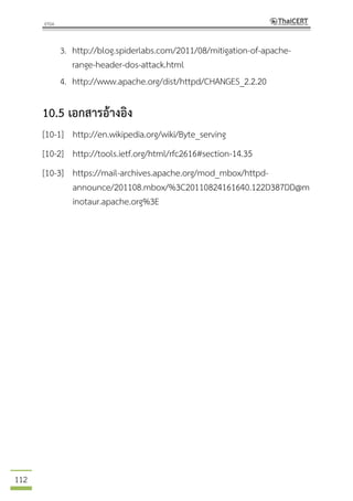 112
3. http://blog.spiderlabs.com/2011/08/mitigation-of-apache-
range-header-dos-attack.html
4. http://www.apache.org/dist/httpd/CHANGES_2.2.20
10.5 เอกสารอ้างอิง
[10-1] http://en.wikipedia.org/wiki/Byte_serving
[10-2] http://tools.ietf.org/html/rfc2616#section-14.35
[10-3] https://mail-archives.apache.org/mod_mbox/httpd-
announce/201108.mbox/%3C20110824161640.122D387DD@m
inotaur.apache.org%3E
 