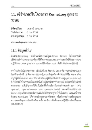113
11. เซิร์ฟเวอร์ในโครงการ Kernel.org ถูกเจาะ
ระบบ
ผู้เรียบเรียง: เสฏฐวุฒิ แสนนาม
วันที่ประกาศ: 6 ก.ย. 2554
ปรับปรุงล่าสุด: 6 ก.ย. 2554
ประเภทภัยคุกคาม: Intrusion
11.1 ข้อมูลทั่วไป
ทีมงาน Kernel.org ซึ่งเป็นหน่วยงานที่ดูแล Linux Kernel ได้รายงานว่า
เซิร์ฟเวอร์จานวนหลายเครื่องที่ใช้ในการดูแลและแจกจ่ายซอร์สโค้ดของระบบ
ปฏิบัติการ Linux ถูกเจาะระบบและใช้สิทธิของ root เพื่อฝัง Malware [11-1]
การโจมตีครั้งนี้ถูกตรวจพบ เมื่อวันที่ 28 สิงหาคม 2554 ทีมงานพบว่าระบบถูก
โจมตีก่อนวันที่ 12 สิงหาคม 2554 ผู้บุกรุกเข้าสู่เครื่องเซิร์ฟเวอร์ที่ชื่อ Hera ด้วย
บัญชีผู้ใช้ที่ขโมยมา และเปลี่ยนสิทธิของผู้ใช้ให้เป็นสิทธิของผู้ดูแลระบบ (root)
ซึ่งวิธีการที่ใช้ในการเปลี่ยนสิทธินั้นยังอยู่ระหว่างการวิเคราะห์ หลังจากได้รับสิทธิ
ของ root แล้วผู้บุกรุกก็ได้แก้ไขไฟล์ที่เกี่ยวข้องกับการกาหนดค่า ssh (เช่น
openssh, openssh-server และ openssh-clients) ของเครื่องแม่ข่ายของ
kernel.org แล้วทาการฝังโทรจันไว้เพื่อให้ทางานทุกครั้งที่เริ่มระบบ ในขณะนี้ ทาง
ทีมงาน Kernel.org ได้ทาการปิดระบบลงทั้งหมด เพื่อทาการสารองข้อมูลและ
ตรวจสอบข้อมูลการโจมตี หลังจากนั้น จะทาการติดตั้งระบบปฏิบัติการใหม่ทั้งหมด
[11-2] [11-3]
 