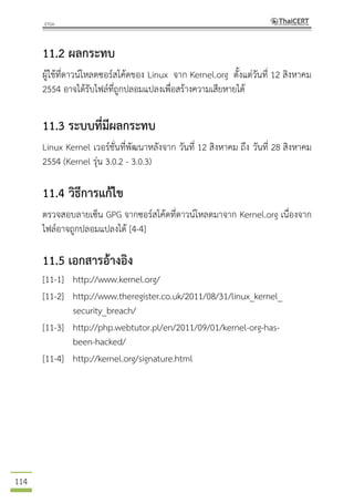114
11.2 ผลกระทบ
ผู้ใช้ที่ดาวน์โหลดซอร์สโค้ดของ Linux จาก Kernel.org ตั้งแต่วันที่ 12 สิงหาคม
2554 อาจได้รับไฟล์ที่ถูกปลอมแปลงเพื่อสร้างความเสียหายได้
11.3 ระบบที่มีผลกระทบ
Linux Kernel เวอร์ชั่นที่พัฒนาหลังจาก วันที่ 12 สิงหาคม ถึง วันที่ 28 สิงหาคม
2554 (Kernel รุ่น 3.0.2 - 3.0.3)
11.4 วิธีการแก้ไข
ตรวจสอบลายเซ็น GPG จากซอร์สโค้ดที่ดาวน์โหลดมาจาก Kernel.org เนื่องจาก
ไฟล์อาจถูกปลอมแปลงได้ [4-4]
11.5 เอกสารอ้างอิง
[11-1] http://www.kernel.org/
[11-2] http://www.theregister.co.uk/2011/08/31/linux_kernel_
security_breach/
[11-3] http://php.webtutor.pl/en/2011/09/01/kernel-org-has-
been-hacked/
[11-4] http://kernel.org/signature.html
 