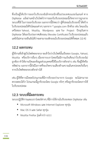 116
ซึ่งเป็นผู้ให้บริการออกใบรับรองอิเล็กทรอนิกส์ในประเทศเนเธอร์แลนด์ ทาง
DigiNotar แจ้งผ่านหน้าเว็บไซต์ว่าการออกใบรับรองปลอมนี้เกิดจากการถูกเจาะ
ระบบที่ใช้ ในการออกใบรับรอง นอกจากนี้ยังพบว่า ผู้ที่ปลอมใบรับรองนี้ ได้สร้าง
ใบรับรองปลอมให้กับโดเมนต่างๆ นอกจาก *.google.com อีกด้วย เช่น โดเมนใน
เครือของ Yahoo!, Mozilla, Wordpress และ Tor Project ปัจจุบันทาง
DigiNotar ได้ออกใบประกาศเพิกถอน (Revoke Certificate) ใบรับรองปลอมแล้ว
แต่ยังไม่สามารถยืนยันได้ว่าจะสามารถเพิกถอนใบรับรองปลอมได้ทั้งหมด [12-4]
12.2 ผลกระทบ
ผู้ใช้งานที่เข้าสู่เว็บไซต์หลอกลวง จะเข้าใจว่าเว็บไซต์นั้นเป็นของ Google, Yahoo!,
Mozilla หรือบริการอื่นๆ เนื่องจากเบราว์เซอร์ไม่มีการแจ้งเตือนว่าใบรับรองไม่
ถูกต้อง ทาให้อาจเปิดเผยข้อมูลส่วนบุคคลที่ใช้ในบริการดังกล่าว เช่น ชื่อผู้ใช้หรือ
รหัสผ่าน นอกจากนี้ยังมีโอกาสที่จะเกิดความเสี่ยงด้านความมั่นคงปลอดภัยอื่นๆ
จากเว็บไซต์หลอกลวงดังกล่าวได้
เช่น ผู้ใช้ที่ดาวน์โหลดโปรแกรมที่มีการรับรองว่ามาจาก Google จะไม่สามารถ
ตรวจสอบได้ว่า โปรแกรมนี้ถูกรับรองโดย Google จริงๆ หรือถูกรับรองโดยการใช้
ใบรับรองปลอม
12.3 ระบบที่มีผลกระทบ
ระบบปฏิบัติการและเบราว์เซอร์ต่างๆ ที่มีการใช้งานใบรับรองของ DigiNotar เช่น
• Microsoft Windows และ Internet Explorer ทุกรุ่น
• Mac OS X และ Safari ทุกรุ่น
• Mozilla Firefox รุ่นต่ากว่า 6.0.1
 