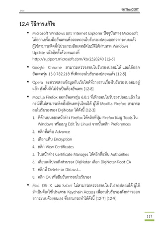 117
12.4 วิธีการแก้ไข
• Microsoft Windows และ Internet Explorer ปัจจุบันทาง Microsoft
ได้ออกเครื่องมืออัพเดทเพื่อถอดถอนใบรับรองปลอมออกจากระบบแล้ว
ผู้ใช้สามารถติดตั้งโปรแกรมอัพเดทอัตโนมัติได้ผ่านทาง Windows
Update หรือติดตั้งด้วยตนเองที่
http://support.microsoft.com/kb/2328240 [12-6]
• Google Chrome สามารถตรวจสอบใบรับรองปลอมได้ และได้ออก
อัพเดทรุ่น 13.0.782.218 ที่เพิกถอนใบรับรองปลอมแล้ว [12-5]
• Opera จะตรวจสอบข้อมูลกับเว็บไซต์ที่รายงานเรื่องใบรับรองปลอมอยู่
แล้ว ดังนั้นจึงไม่จาเป็นต้องอัพเดท [12-8]
• Mozilla Firefox ออกอัพเดทรุ่น 6.0.1 ที่เพิกถอนใบรับรองปลอมแล้ว ใน
กรณีที่ไม่สามารถติดตั้งอัพเดทรุ่นใหม่ได้ ผู้ใช้ Mozilla Firefox สามารถ
ลบใบรับรองของ DigiNotar ได้ดังนี้ [12-3]
1. ที่ด้านบนของหน้าต่าง Firefox ให้คลิกที่ปุ่ม Firefox (เมนู Tools ใน
Windows หรือเมนู Edit ใน Linux) จากนั้นคลิก Preferences
2. คลิกที่แท็บ Advance
3. เลือกแท็บ Encryption
4. คลิก View Certificates
5. ในหน้าต่าง Certificate Manages ให้คลิกที่แท็บ Authorities
6. เลื่อนลงไปจนถึงส่วนของ DigiNotar เลือก DigiNotar Root CA
7. คลิกที่ Delete or Distrust...
8. คลิก OK เพื่อยืนยันการลบใบรับรอง
• Mac OS X และ Safari ไม่สามารถตรวจสอบใบรับรองปลอมได้ ผู้ใช้
จาเป็นต้องใช้โปรแกรม Keychain Access เพื่อลบใบรับรองดังกล่าวออก
จากระบบด้วยตนเอง ซึ่งสามารถทาได้ดังนี้ [12-7] [12-9]
 
