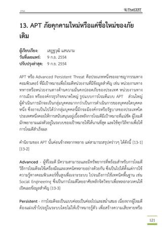 121
13. APT ภัยคุกคามใหม่หรือแค่ชื่อใหม่ของภัย
เดิม
ผู้เรียบเรียง: เสฏฐวุฒิ แสนนาม
วันที่เผยแพร่: 9 ก.ย. 2554
ปรับปรุงล่าสุด: 9 ก.ย. 2554
APT หรือ Advanced Persistent Threat คือประเภทหนึ่งของอาชญากรรมทาง
คอมพิวเตอร์ ที่มีเป้าหมายเพื่อโจมตีหน่วยงานที่มีข้อมูลสาคัญ เช่น หน่วยงานทาง
ทหารหรือหน่วยงานทางด้านความมั่นคงปลอดภัยของประเทศ หน่วยงานทาง
การเมือง หรือองค์กรธุรกิจขนาดใหญ่ รูปแบบการโจมตีแบบ APT ส่วนใหญ่
ผู้ดาเนินการมักจะเป็นกลุ่มบุคคลมากกว่าเป็นการดาเนินการของบุคคลใดบุคคล
หนึ่ง ซึ่งอาจเป็นไปได้ว่ากลุ่มบุคคลนี้มักจะมีองค์กรหรือรัฐบาลของประเทศใด
ประเทศหนึ่งคอยให้การสนับสนุนอยู่เบื้องหลังการโจมตีมีเป้าหมายที่แน่ชัด ผู้โจมตี
มักพยายามแฝงตัวอยู่ในระบบของเป้าหมายให้ได้นานที่สุด และใช้ทุกวิถีทางเพื่อให้
การโจมตีสาเร็จผล
คานิยามของ APT นั้นค่อนข้างหลากหลาย แต่สามารถสรุปคร่าวๆ ได้ดังนี้ [13-1]
[13-2]
Advanced - ผู้ที่โจมตี มีความสามารถและมีทรัพยากรที่พร้อมสาหรับการโจมตี
วิธีการโจมตีจะใช้เครื่องมือและเทคนิคหลายอย่างด้วยกัน ซึ่งเป็นไปได้ตั้งแต่การใช้
ความรู้ทางคอมพิวเตอร์ขั้นสูงเพื่อเจาะระบบ ไปจนถึงการใช้เทคนิคพื้นฐาน เช่น
Social Engineering ซึ่งเป็นการโจมตีโดยอาศัยหลักจิตวิทยาเพื่อหลอกลวงคนให้
เปิดเผยข้อมูลสาคัญ [13-3]
Persistent - การโจมตีจะเป็นแบบค่อยเป็นค่อยไปและสม่าเสมอ เนื่องจากผู้โจมตี
ต้องแฝงเข้าไปอยู่ในระบบโดยไม่ให้เป้าหมายรู้ตัว เพื่อสร้างความเสียหายหรือ
 
