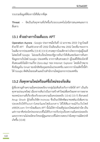 122
รวบรวมข้อมูลที่ต้องการให้ได้มากที่สุด
Threat – จัดเป็นภัยคุกคามที่เกิดขึ้นกับระบบเทคโนโลยีสารสนเทศและการ
สื่อสาร
13.1 ตัวอย่างการโจมตีแบบ APT
Operation Aurora - Google ประกาศเมื่อวันที่ 12 มกราคม 2553 ว่าถูกโจมตี
ด้วยวิธี APT ตั้งแต่ช่วงกลางปี 2552 ถึงเดือนธันวาคม 2552 โดยที่มาของการ
โจมตีมาจากประเทศจีน [13-4] [13-5] สาเหตุการโจมตีคาดว่าเกิดจากกลุ่มผู้โจมตี
ไม่พอใจที่ Google ไม่ยอมรับเงื่อนไขของรัฐบาลจีนว่าให้เซ็นเซอร์ผลการค้นหา
ข้อมูลจากเว็บไซต์ Google ประเทศจีน จากการสืบสวนพบว่า ผู้โจมตีใช้ช่องโหว่ที่
ค้นพบแต่ยังไม่มีการแก้ไข (Zero-day) ของ Internet Explorer โดยมีเป้าหมาย
คือข้อมูลใน Gmail ของนักสิทธิมนุษยชนในประเทศจีน ผลจากการโจมตีครั้งนี้ทา
ให้ Google ตัดสินใจถอนตัวและย้ายสานักงานใหญ่ออกจากประเทศจีน
13.2 ภัยคุกคามใหม่หรือแค่ชื่อใหม่ของภัยเดิม
ผู้เชี่ยวชาญด้านความมั่นคงปลอดภัยบางกลุ่มไม่เห็นด้วยกับการจัดให้ APT เป็นภัย
คุกคามประเภทใหม่ เนื่องจากเห็นว่าเป็นการสร้างคาใหม่เพื่อหวังผลทางการตลาด
ของหน่วยงานที่เกี่ยวข้องกับระบบความมั่นคงปลอดภัย [13-6] [13-7] ด็อกเตอร์
Anup Ghosh ผู้ก่อตั้งบริษัท Invincea ซึ่งเป็นบริษัทพัฒนาซอฟต์แวร์เพิ่มความ
ปลอดภัยให้กับเบราว์เซอร์และไฟล์เอกสาร ได้ให้สัมภาษณ์กับเว็บไซต์
eWEEK.com ว่าการโจมตีแบบ APT นั้นไม่ใช่การโจมตีรูปแบบใหม่แต่อย่างใด เป็น
แค่การอาศัยช่องโหว่ของระบบที่ไม่ได้รับการปรับปรุงเรื่องความมั่นคงปลอดภัย
และจากความไม่ระมัดระวังของผู้ดูแลระบบที่ไม่ตรวจสอบว่ามีเหตุการณ์ผิดปกติ
เกิดขึ้น [13-8]
 