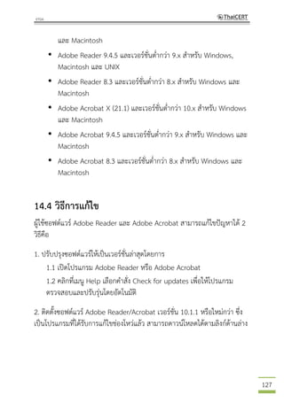 127
และ Macintosh
• Adobe Reader 9.4.5 และเวอร์ชั่นต่ากว่า 9.x สาหรับ Windows,
Macintosh และ UNIX
• Adobe Reader 8.3 และเวอร์ชั่นต่ากว่า 8.x สาหรับ Windows และ
Macintosh
• Adobe Acrobat X (21.1) และเวอร์ชั่นต่ากว่า 10.x สาหรับ Windows
และ Macintosh
• Adobe Acrobat 9.4.5 และเวอร์ชั่นต่ากว่า 9.x สาหรับ Windows และ
Macintosh
• Adobe Acrobat 8.3 และเวอร์ชั่นต่ากว่า 8.x สาหรับ Windows และ
Macintosh
14.4 วิธีการแก้ไข
ผู้ใช้ซอฟต์แวร์ Adobe Reader และ Adobe Acrobat สามารถแก้ไขปัญหาได้ 2
วิธีคือ
1. ปรับปรุงซอฟต์แวร์ให้เป็นเวอร์ชั่นล่าสุดโดยการ
1.1 เปิดโปรแกรม Adobe Reader หรือ Adobe Acrobat
1.2 คลิกที่เมนู Help เลือกคาสั่ง Check for updates เพื่อให้โปรแกรม
ตรวจสอบและปรับรุ่นโดยอัตโนมัติ
2. ติดตั้งซอฟต์แวร์ Adobe Reader/Acrobat เวอร์ชั่น 10.1.1 หรือใหม่กว่า ซึ่ง
เป็นโปรแกรมที่ได้รับการแก้ไขช่องโหว่แล้ว สามารถดาวน์โหลดได้ตามลิงก์ด้านล่าง
 
