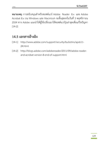 129
หมายเหตุ: การสนับสนุนสาหรับซอฟต์แวร์ Adobe Reader 8.x และ Adobe
Acrobat 8.x บน Windows และ Macintosh จะสิ้นสุดลงในวันที่ 3 พฤศจิกายน
2554 ทาง Adobe แนะนาให้ผู้ใช้เปลี่ยนมาใช้ซอฟต์แวร์รุ่นล่าสุดเพื่อแก้ไขปัญหา
[14-2]
14.5 เอกสารอ้างอิง
[14-1] http://www.adobe.com/support/security/bulletins/apsb11-
24.html
[14-2] http://blogs.adobe.com/adobereader/2011/09/adobe-reader-
and-acrobat-version-8-end-of-support.html
 
