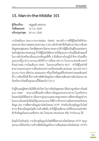 131
15. Man-in-the-Middle 101
ผู้เรียบเรียง: เสฏฐวุฒิ แสนนาม
วันที่เผยแพร่: 16 ก.ย. 2554
ปรับปรุงล่าสุด: 30 ก.ย. 2554
การโจมตีแบบ Man-in-the-Middle (MitM) หมายถึง การที่มีผู้ไม่หวังดีเข้ามา
แทรกกลางในการสนทนาระหว่างคน 2 คน แล้วทาหน้าที่เป็นตัวกลางในการรับส่ง
ข้อมูลของคู่สนทนา โดยที่คู่สนทนาไม่สามารถทราบได้ว่ามีผู้อื่นเป็นผู้รับและส่งสาร
ต่อกับคู่สนทนาของตนอยู่ ทาให้ผู้ไม่หวังดีสามารถใช้รูปแบบการโจมตีในลักษณะนี้
ในการดักรับหรือเปลี่ยนแปลงข้อมูลที่ทั้ง 2 ฝั่งสื่อสารกันอยู่ได้ ซึ่งการโจมตีใน
รูปแบบนี้ถูกนามาประยุกต์ใช้กับการสื่อสารต่างๆ ในระบบคอมพิวเตอร์
ตัวอย่างเช่น การโจมตีแบบ MitM ในระบบเครือข่าย Wi-Fi ทาให้ผู้ไม่หวังดี
สามารถแทรกแซงการเชื่อมต่อระหว่างเครื่องคอมพิวเตอร์และ อุปกรณ์ Wi-Fi
Access Point เพื่ออ่าน ปลอมแปลง หรือแก้ไขข้อมูลที่รับส่งระหว่างคอมพิวเตอร์
ทั้ง 2 เครื่องนั้นได้ ซึ่งการเข้ารหัสลับข้อมูลในการสื่อสารเพียงอย่างเดียวไม่สามารถ
ป้องกันการโจมตีในรูปแบบนี้ได้เสมอไป [15-1]
ถ้าผู้รับและผู้ส่งสารไม่ได้มีกลไกใดๆ ในการยืนยันคู่สนทนาได้อย่างถูกต้องการโจมตี
แบบ MitM สามารถใช้โจมตีการสื่อสารข้อมูลของระบบต่างๆ ในเครือข่าย
อินเทอร์เน็ตได้โดยง่าย เนื่องจากรูปแบบและมาตรฐานของการสื่อสารข้อมูลต่างๆ
ในระบบอินเทอร์เน็ตไม่ได้ถูกออกแบบมาให้มีการรักษาความมั่นคงปลอดภัยของ
ข้อมูล เช่น การสื่อสารข้อมูลผ่านโพรโทคอล HTTP สาหรับเรียกดูข้อมูลเว็บไซต์
ต่างๆ ซึ่งส่วนใหญ่จะไม่มีการเข้ารหัสลับ ทาให้ผู้โจมตีสามารถใช้โปรแกรมสาหรับ
ดักจับข้อมูลในระบบเครือข่าย เช่น โปรแกรม WireShark หรือ TCPDump ได้
ถึงแม้ว่าในปัจจุบัน การเรียกดูข้อมูลเว็บไซต์ที่สื่อสารผ่านโพรโทคอล HTTP จะถูก
ออกแบบให้รองรับการเข้ารหัสลับข้อมูลด้วยการเชื่อมต่อผ่านโพรโทคอล HTTPS
 