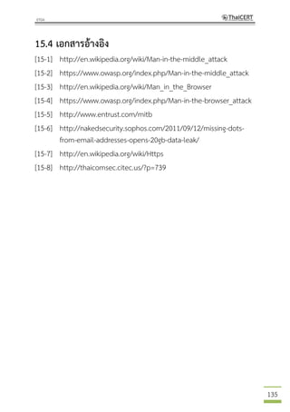 135
15.4 เอกสารอ้างอิง
[15-1] http://en.wikipedia.org/wiki/Man-in-the-middle_attack
[15-2] https://www.owasp.org/index.php/Man-in-the-middle_attack
[15-3] http://en.wikipedia.org/wiki/Man_in_the_Browser
[15-4] https://www.owasp.org/index.php/Man-in-the-browser_attack
[15-5] http://www.entrust.com/mitb
[15-6] http://nakedsecurity.sophos.com/2011/09/12/missing-dots-
from-email-addresses-opens-20gb-data-leak/
[15-7] http://en.wikipedia.org/wiki/Https
[15-8] http://thaicomsec.citec.us/?p=739
 