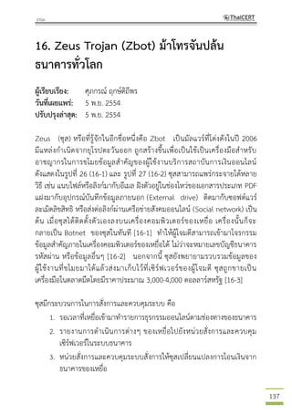 137
16. Zeus Trojan (Zbot) ม้าโทรจันปล้น
ธนาคารทั่วโลก
ผู้เรียบเรียง: ศุภกรณ์ ฤกษ์ดิถีพร
วันที่เผยแพร่: 5 พ.ย. 2554
ปรับปรุงล่าสุด: 5 พ.ย. 2554
Zeus (ซุส) หรือที่รู้จักในอีกชื่อหนึ่งคือ Zbot เป็นมัลแวร์ที่โด่งดังในปี 2006
มีแหล่งกาเนิดจากยุโรปตะวันออก ถูกสร้างขึ้นเพื่อเป็นใช้เป็นเครื่องมือสาหรับ
อาชญากรในการขโมยข้อมูลสาคัญของผู้ใช้งานบริการสถาบันการเงินออนไลน์
ดังแสดงในรูปที่ 26 (16-1) และ รูปที่ 27 (16-2) ซุสสามารถแพร่กระจายได้หลาย
วิธี เช่น แนบไฟล์หรือลิงก์มากับอีเมล ฝังตัวอยู่ในช่องโหว่ของเอกสารประเภท PDF
แฝงมากับอุปกรณ์บันทึกข้อมูลภายนอก (External drive) ติดมากับซอฟต์แวร์
ละเมิดลิขสิทธิ หรือส่งต่อลิงก์ผ่านเครือข่ายสังคมออนไลน์ (Social network) เป็น
ต้น เมื่อซุสได้ติดตั้งตัวเองลงบนเครื่องคอมพิวเตอร์ของเหยื่อ เครื่องนั้นก็จะ
กลายเป็น Botnet ของซุสในทันที [16-1] ทาให้ผู้โจมตีสามารถเข้ามาโจรกรรม
ข้อมูลสาคัญภายในเครื่องคอมพิวเตอร์ของเหยื่อได้ ไม่ว่าจะหมายเลขบัญชีธนาคาร
รหัสผ่าน หรือข้อมูลอื่นๆ [16-2] นอกจากนี้ ซุสยังพยายามรวบรวมข้อมูลของ
ผู้ใช้งานที่ขโมยมาได้แล้วส่งมาเก็บไว้ที่เซิร์ฟเวอร์ของผู้โจมตี ซุสถูกขายเป็น
เครื่องมือในตลาดมืดโดยมีราคาประมาณ 3,000-4,000 ดอลลาร์สหรัฐ [16-3]
ซุสมีกระบวนการในการสั่งการและควบคุมระบบ คือ
1. รอเวลาที่เหยื่อเข้ามาทารายการธุรกรรมออนไลน์ตามช่องทางของธนาคาร
2. รายงานการดาเนินการต่างๆ ของเหยื่อไปยังหน่วยสั่งการและควบคุม
เซิร์ฟเวอร์ในระบบธนาคาร
3. หน่วยสั่งการและควบคุมระบบสั่งการให้ซุสเปลี่ยนแปลงการโอนเงินจาก
ธนาคารของเหยื่อ
 