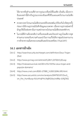 140
ใช้ภาษาหรือสานวนที่ต่างจากรูปแบบที่เคยใช้ในอดีต เป็นต้น เนื่องจาก
อีเมลเหล่านี้มักเป็นรูปแบบของอีเมลที่ใช้ในเผยแพร่โปรแกรมไม่พึง
ประสงค์
• ควรตรวจหาโปรแกรมไม่พึงประสงค์ด้วยซอฟต์แวร์ป้องกันไวรัสทุกครั้ง
ก่อนการใช้งานอุปกรณ์บันทึกข้อมูลแบบพกพา เนื่องจากอุปกรณ์เหล่านี้
มักถูกใช้เป็นช่องทางในการแพร่กระจายโปรแกรมไม่พึงประสงค์ต่างๆ
• ในกรณีที่ท่านต้องสงสัยว่าเครื่องคอมพิวเตอร์ของท่านถูกโจมตีจากซุส
ท่านสามารถขอรับความคาแนะนาในการแก้ไขได้จากศูนย์ประสานงาน
การรักษาความมั่นคงระบบคอมพิวเตอร์ประเทศไทย (ThaiCERT)
16.1 เอกสารอ้างอิง
[16-1] http://searchsecurity.techtarget.com/definition/Zeus-Trojan-
Zbot
[16-2] http://www.pcmag.com/article2/0,2817,2370013,00.asp
[16-3] http://malwaresurvival.net/2011/01/19/the-zeus-trojan-and-
popular-domains/
[16-4] http://news.cnet.com/8301-27080_3-20013246-245.html
[16-5] http://www.securelist.com/en/analysis/204792107/ZeuS_
on_the_Hunt&usg=ALkJrhiqPrhLMgBX2duUrz84p-JLWjj76Q
 