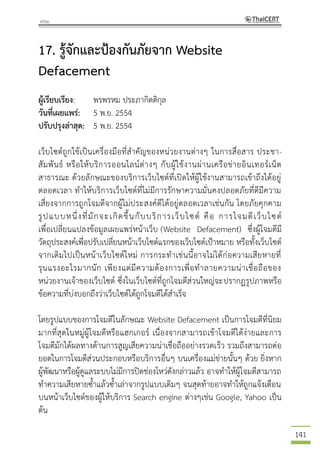 141
17. รู้จักและป้องกันภัยจาก Website
Defacement
ผู้เรียบเรียง: พรพรหม ประภากิตติกุล
วันที่เผยแพร่: 5 พ.ย. 2554
ปรับปรุงล่าสุด: 5 พ.ย. 2554
เว็บไซต์ถูกใช้เป็นเครื่องมือที่สาคัญของหน่วยงานต่างๆ ในการสื่อสาร ประชา-
สัมพันธ์ หรือให้บริการออนไลน์ต่างๆ กับผู้ใช้งานผ่านเครือข่ายอินเทอร์เน็ต
สาธารณะ ด้วยลักษณะของบริการเว็บไซต์ที่เปิดให้ผู้ใช้งานสามารถเข้าถึงได้อยู่
ตลอดเวลา ทาให้บริการเว็บไซต์ที่ไม่มีการรักษาความมั่นคงปลอดภัยที่ดีมีความ
เสี่ยงจากการถูกโจมตีจากผู้ไม่ประสงค์ดีได้อยู่ตลอดเวลาเช่นกัน โดยภัยคุกคาม
รูปแบบหนึ่งที่มักจะเกิดขึ้นกับบริการเว็บไซต์ คือ การโจมตีเว็บไซต์
เพื่อเปลี่ยนแปลงข้อมูลเผยแพร่หน้าเว็บ (Website Defacement) ซึ่งผู้โจมตีมี
วัตถุประสงค์เพื่อปรับเปลี่ยนหน้าเว็บไซต์แรกของเว็บไซต์เป้าหมาย หรือทั้งเว็บไซต์
จากเดิมไปเป็นหน้าเว็บไซต์ใหม่ การกระทาเช่นนี้อาจไม่ได้ก่อความเสียหายที่
รุนแรงอะไรมากนัก เพียงแต่มีความต้องการเพื่อทาลายความน่าเชื่อถือของ
หน่วยงานเจ้าของเว็บไซต์ ซึ่งในเว็บไซต์ที่ถูกโจมตีส่วนใหญ่จะปรากฏรูปภาพหรือ
ข้อความที่บ่งบอกถึงว่าเว็บไซต์ได้ถูกโจมตีได้สาเร็จ
โดยรูปแบบของการโจมตีในลักษณะ Website Defacement เป็นการโจมตีที่นิยม
มากที่สุดในหมู่ผู้โจมตีหรือแฮกเกอร์ เนื่องจากสามารถเข้าโจมตีได้ง่ายและการ
โจมตีมักได้ผลทางด้านการสูญเสียความน่าเชื่อถืออย่างรวดเร็ว รวมถึงสามารถต่อ
ยอดในการโจมตีส่วนประกอบหรือบริการอื่นๆ บนเครื่องแม่ข่ายนั้นๆ ด้วย ยิ่งหาก
ผู้พัฒนาหรือผู้ดูแลระบบไม่มีการปิดช่องโหว่ดังกล่าวแล้ว อาจทาให้ผู้โจมตีสามารถ
ทาความเสียหายซ้าแล้วซ้าเล่าจากรูปแบบเดิมๆ จนสุดท้ายอาจทาให้ถูกแจ้งเตือน
บนหน้าเว็บไซต์ของผู้ให้บริการ Search engine ต่างๆเช่น Google, Yahoo เป็น
ต้น
 