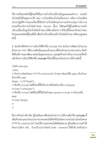 143
วิธีการหรือเทคนิคที่ผู้โจมตีใช้ในการเข้าปรับเปลี่ยนข้อมูลเผยแพร่ต่างๆ บนหน้า
เว็บไซต์ได้มีอยู่หลายวิธี เช่น การโจมตีต่อเว็บไซต์โดยตรง หรือการโจมตีต่อ
ระบบปฏิบัติการของเครื่องที่ให้บริการเว็บไซต์จนสามารถเข้าควบคุมการทางาน
ของเครื่องบริการเว็บไซต์ (Web Server) นั้นๆ ได้ส่งผลให้ผู้โจมตีสามารถเข้า
ปรับเปลี่ยนข้อมูลในเว็บไซต์เป้าหมายได้ตามต้องการ ซึ่งในที่นี้ขอยกตัวอย่างช่อง
โหว่และเทคนิคที่ผู้โจมตีใช้ เพื่อเข้าปรับเปลี่ยนหน้าเว็บไซต์เป้าหมายที่พบอยู่เสมอ
ดังนี้
1. ช่องโหว่ที่เกิดจากการเรียกใช้ฟังก์ชั่น Include File พบในการพัฒนาโปรแกรม
ด้วยภาษา PHP ที่มีความซับซ้อนและเป็นระบบที่มีองค์ประกอบหลายส่วน จึงทา
ให้ต้องมีการแยกพัฒนาแต่ละโมดูลของระบบ และสุดท้ายนากลับมารวบรวมที่หน้า
หลักด้วยการเรียกใช้ฟังก์ชั่น include ซึ่งในที่นี้ขอยกตัวอย่างการใช้งานดังนี้
//ไฟล์ index.php
<?php
// รับค่าจากโพรโตคอล HTTP ใน method GET ผ่านพารามิเตอร์ชื่อ page แล้วเก็บลง
ตัวแปรชื่อ page
$page = $_GET['page'];
// ฟังก์ชั่น include ไฟล์ซึ่งในที่นี้ให้เรียกตามชื่อไฟล์ตรงๆคือ config.php
include (“config.php”);
// ฟังก์ชั่น include ไฟล์ซึ่งในที่นี้ให้เป็นลักษณะ dynamic include จากตัวแปรชื่อ
page
include ($page);
?>
//
ซึ่งจากตัวอย่างข้างต้น ผู้โจมตีจะอาศัยช่องโหว่จากการใช้งานฟังก์ชั่น include นี้
เพื่อลักลอบแทรกส่วนประกอบของซอร์สโค้ดที่เป็นอันตรายลงไปผ่านโพรโทคอล
HTTP ใน method GET โดยวิธีการแทรกซอร์สโค้ดอันตราย ผู้โจมตีสามารถทาได้
โดยการเรียก URL ผ่านเว็บเบราว์เซอร์ (web browser) ได้ทันที ยกตัวอย่าง
 
