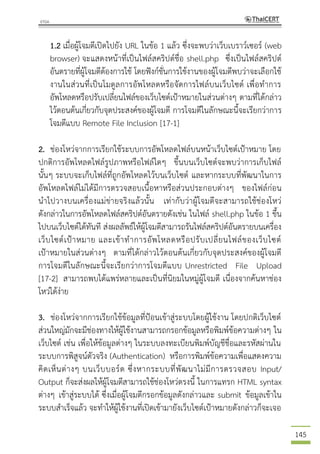 145
1.2 เมื่อผู้โจมตีเปิดไปยัง URL ในข้อ 1 แล้ว ซึ่งจะพบว่าเว็บเบราว์เซอร์ (web
browser) จะแสดงหน้าที่เป็นไฟล์สคริปต์ชื่อ shell.php ซึ่งเป็นไฟล์สคริปต์
อันตรายที่ผู้โจมตีต้องการใช้ โดยฟังก์ชั่นการใช้งานของผู้โจมตีพบว่าจะเลือกใช้
งานในส่วนที่เป็นโมดูลการอัพโหลดหรือจัดการไฟล์บนเว็บไซต์ เพื่อทาการ
อัพโหลดหรือปรับเปลี่ยนไฟล์ของเว็บไซต์เป้าหมายในส่วนต่างๆ ตามที่ได้กล่าว
ไว้ตอนต้นเกี่ยวกับจุดประสงค์ของผู้โจมตี การโจมตีในลักษณะนี้จะเรียกว่าการ
โจมตีแบบ Remote File Inclusion [17-1]
2. ช่องโหว่จากการเรียกใช้ระบบการอัพโหลดไฟล์บนหน้าเว็บไซต์เป้าหมาย โดย
ปกติการอัพโหลดไฟล์รูปภาพหรือไฟล์ใดๆ ขึ้นบนเว็บไซต์จะพบว่าการเก็บไฟล์
นั้นๆ ระบบจะเก็บไฟล์ที่ถูกอัพโหลดไว้บนเว็บไซต์ และหากระบบที่พัฒนาในการ
อัพโหลดไฟล์ไม่ได้มีการตรวจสอบเนื้อหาหรือส่วนประกอบต่างๆ ของไฟล์ก่อน
นาไปวางบนเครื่องแม่ข่ายจริงแล้วนั้น เท่ากับว่าผู้โจมตีจะสามารถใช้ช่องโหว่
ดังกล่าวในการอัพโหลดไฟล์สคริปต์อันตรายดังเช่น ในไฟล์ shell.php ในข้อ 1 ขึ้น
ไปบนเว็บไซต์ได้ทันที ส่งผลลัพธ์ให้ผู้โจมตีสามารถรันไฟล์สคริปต์อันตรายบนเครื่อง
เว็บไซต์เป้าหมาย และเข้าทาการอัพโหลดหรือปรับเปลี่ยนไฟล์ของเว็บไซต์
เป้าหมายในส่วนต่างๆ ตามที่ได้กล่าวไว้ตอนต้นเกี่ยวกับจุดประสงค์ของผู้โจมตี
การโจมตีในลักษณะนี้จะเรียกว่าการโจมตีแบบ Unrestricted File Upload
[17-2] สามารถพบได้แพร่หลายและเป็นที่นิยมในหมู่ผู้โจมตี เนื่องจากค้นหาช่อง
โหว่ได้ง่าย
3. ช่องโหว่จากการเรียกใช้ข้อมูลที่ป้อนเข้าสู่ระบบโดยผู้ใช้งาน โดยปกติเว็บไซต์
ส่วนใหญ่มักจะมีช่องทางให้ผู้ใช้งานสามารถกรอกข้อมูลหรือพิมพ์ข้อความต่างๆ ใน
เว็บไซต์ เช่น เพื่อให้ข้อมูลต่างๆ ในระบบลงทะเบียนพิมพ์บัญชีชื่อและรหัสผ่านใน
ระบบการพิสูจน์ตัวจริง (Authentication) หรือการพิมพ์ข้อความเพื่อแสดงความ
คิดเห็นต่างๆ บนเว็บบอร์ด ซึ่งหากระบบที่พัฒนาไม่มีการตรวจสอบ Input/
Output ก็จะส่งผลให้ผู้โจมตีสามารถใช้ช่องโหว่ตรงนี้ ในการแทรก HTML syntax
ต่างๆ เข้าสู่ระบบได้ ซึ่งเมื่อผู้โจมตีกรอกข้อมูลดังกล่าวและ submit ข้อมูลเข้าใน
ระบบสาเร็จแล้ว จะทาให้ผู้ใช้งานที่เปิดเข้ามายังเว็บไซต์เป้าหมายดังกล่าวก็จะเจอ
 