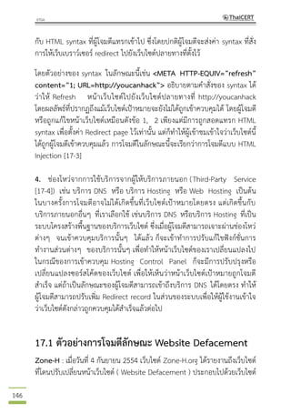 146
กับ HTML syntax ที่ผู้โจมตีแทรกเข้าไป ซึ่งโดยปกติผู้โจมตีจะส่งค่า syntax ที่สั่ง
การให้เว็บเบราว์เซอร์ redirect ไปยังเว็บไซต์ปลายทางที่ตั้งไว้
โดยตัวอย่างของ syntax ในลักษณะนี้เช่น <META HTTP-EQUIV=”refresh”
content=”1; URL=http://youcanhack”> อธิบายตามคาสั่งของ syntax ได้
ว่าให้ Refresh หน้าเว็บไซต์ไปยังเว็บไซต์ปลายทางที่ http://youcanhack
โดยผลลัพธ์ที่ปรากฏถึงแม้เว็บไซต์เป้าหมายจะยังไม่ได้ถูกเข้าควบคุมได้ โดยผู้โจมตี
หรือถูกแก้ไขหน้าเว็บไซต์เหมือนดังข้อ 1, 2 เพียงแต่มีการถูกสอดแทรก HTML
syntax เพื่อตั้งค่า Redirect page ไว้เท่านั้น แต่ก็ทาให้ผู้เข้าชมเข้าใจว่าเว็บไซต์นี้
ได้ถูกผู้โจมตีเข้าควบคุมแล้ว การโจมตีในลักษณะนี้จะเรียกว่าการโจมตีแบบ HTML
Injection [17-3]
4. ช่องโหว่จากการใช้บริการจากผู้ให้บริการภายนอก (Third-Party Service
[17-4]) เช่น บริการ DNS หรือ บริการ Hosting หรือ Web Hosting เป็นต้น
ในบางครั้งการโจมตีอาจไม่ได้เกิดขึ้นที่เว็บไซต์เป้าหมายโดยตรง แต่เกิดขึ้นกับ
บริการภายนอกอื่นๆ ที่เราเลือกใช้ เช่นบริการ DNS หรือบริการ Hosting ที่เป็น
ระบบโครงสร้างพื้นฐานของบริการเว็บไซต์ ซึ่งเมื่อผู้โจมตีสามารถเจาะผ่านช่องโหว่
ต่างๆ จนเข้าควบคุมบริการนั้นๆ ได้แล้ว ก็จะเข้าทาการปรับแก้ไขฟังก์ชั่นการ
ทางานส่วนต่างๆ ของบริการนั้นๆ เพื่อทาให้หน้าเว็บไซต์ของเราเปลี่ยนแปลงไป
ในกรณีของการเข้าควบคุม Hosting Control Panel ก็จะมีการปรับปรุงหรือ
เปลี่ยนแปลงซอร์สโค้ดของเว็บไซต์ เพื่อให้เห็นว่าหน้าเว็บไซต์เป้าหมายถูกโจมตี
สาเร็จ แต่ถ้าเป็นลักษณะของผู้โจมตีสามารถเข้าถึงบริการ DNS ได้โดยตรง ทาให้
ผู้โจมตีสามารถปรับเพิ่ม Redirect record ในส่วนของระบบเพื่อให้ผู้ใช้งานเข้าใจ
ว่าเว็บไซต์ดังกล่าวถูกควบคุมได้สาเร็จแล้วต่อไป
17.1 ตัวอย่างการโจมตีลักษณะ Website Defacement
Zone-H : เมื่อวันที่ 4 กันยายน 2554 เว็บไซต์ Zone-H.org ได้รายงานถึงเว็บไซต์
ที่โดนปรับเปลี่ยนหน้าเว็บไซต์ ( Website Defacement ) ประกอบไปด้วยเว็บไซต์
 
