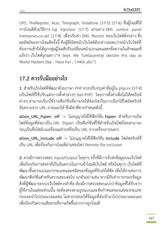 147
UPS, TheRegister, Acer, Telegraph, Vodafone [17-5] [17-6] ซึ่งผู้โจมตีใช้
การโจมตีด้วยวิธีการ Sql Injection [17-7] ผ่านทาง DNS control panel
(netnames.co.uk) [17-8] เพื่อปรับค่า DNS Record ของเว็บไซต์ดังกล่าว ซึ่ง
ผลลัพธ์ของการโจมตีครั้งนี้ คือผู้ที่เปิดหน้าเว็บไซต์ดังกล่าวจะพบว่าหน้าเว็บไซต์ที่
ต้องการเข้าถึงได้ถูกกลุ่มผู้โจมตีปรับเปลี่ยนหน้าแรกและแสดงข้อความในลักษณะที่
แจ้งว่า เว็บไซต์ถูกแฮก (“4 Sept. We TurkGuvenligi declare this day as
World Hackers Day - Have fun ; ) h4ck y0u”)
17.2 ควรรับมืออย่างไร
1. สาหรับเว็บไซต์ที่พัฒนาด้วยภาษา PHP ควรปรับปรุงค่าที่อยู่ใน php.ini [17-9]
(เป็นไฟล์ที่ใช้ปรับแต่งการตั้งค่าต่างๆ ของ PHP) โดยการตั้งค่าเพื่อไม่ให้สคริปต์
ต่างๆ สามารถเรียกใช้งานฟังก์ชั่นที่อาจก่อให้ช่องโหว่ในการเรียกใช้ไฟล์สคริปต์
อันตรายจาก URL ภายนอกได้ ซึ่งมีค่าที่ควรกาหนดดังนี้
allow_URL_fopen off -> ไม่อนุญาตให้ใช้ฟังก์ชั่น fopen สาหรับการเปิด
ไฟล์ข้อมูลที่ส่งมาเป็น URL (fopen เป็นฟังก์ชั่นที่ใช้สาหรับเปิดไฟล์โดยสามารถ
ระบุเป็นชื่อไฟล์บนเครื่องแม่ข่ายหรือเป็น URL จากเครื่องภายนอก)
allow_URL_include off -> ไม่อนุญาตให้ใช้ฟังก์ชั่น include ไฟล์สคริปต์ที่
เป็น URL เพื่อป้องกันการโจมตีผ่านช่องโหว่ Remote file inclusion
2. ควรมีการตรวจสอบ Input/Output ในทุกๆ ครั้งที่มีการรับส่งข้อมูลบนเว็บไซต์
เพื่อป้องกันการส่งค่าที่เป็นอันตรายในการเข้าโจมตีเว็บไซต์ หรือในทุกๆ เว็บไซต์ที่
พัฒนาขึ้นควรแบ่งแยกประเภทและชนิดของข้อมูลที่รับส่งให้ชัด เพื่อให้ง่ายต่อการ
พัฒนาฟังก์ชั่นสาหรับตรวจสอบต่อไป ยกตัวอย่างเช่น หากมีรับค่าการกรอกข้อมูล
สิ่งที่ผู้พัฒนาระบบ/เว็บไซต์ควรทาคือ ต้องมีการตรวจสอบแบ่งว่าข้อมูลที่ได้รับจาก
ผู้ใช้งานในแต่ละส่วนนั้น จะต้องตรงตามรูปแบบและข้อกาหนดของแต่ละประเภท
ก่อนจะนาไปประมวลผลต่อ ไม่ควรปล่อยให้ข้อมูลที่ส่งเข้ามาไปประมวลผลเลย
เพื่อป้องกันความเสียหายที่อาจเกิดขึ้นจากการถูกโจมตี
 