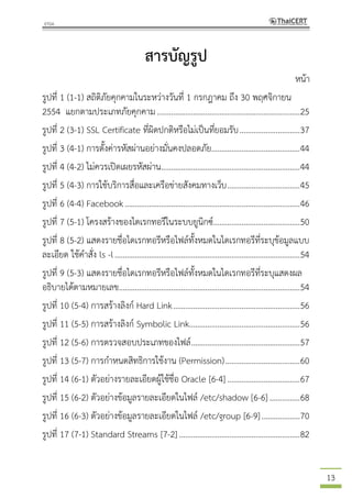 13
สารบัญรูป
หน้า
รูปที่ 1 (1-1) สถิติภัยคุกคามในระหว่างวันที่ 1 กรกฎาคม ถึง 30 พฤศจิกายน
2554 แยกตามประเภทภัยคุกคาม.......................................................................25
รูปที่ 2 (3-1) SSL Certificate ที่ผิดปกติหรือไม่เป็นที่ยอมรับ..............................37
รูปที่ 3 (4-1) การตั้งค่ารหัสผ่านอย่างมั่นคงปลอดภัย............................................44
รูปที่ 4 (4-2) ไม่ควรเปิดเผยรหัสผ่าน.....................................................................44
รูปที่ 5 (4-3) การใช้บริการสื่อและเครือข่ายสังคมทางเว็บ....................................45
รูปที่ 6 (4-4) Facebook.......................................................................................46
รูปที่ 7 (5-1) โครงสร้างของไดเรกทอรีในระบบยูนิกซ์...........................................50
รูปที่ 8 (5-2) แสดงรายชื่อไดเรกทอรีหรือไฟล์ทั้งหมดในไดเรกทอรีที่ระบุข้อมูลแบบ
ละเอียด ใช้คาสั่ง ls -l............................................................................................54
รูปที่ 9 (5-3) แสดงรายชื่อไดเรกทอรีหรือไฟล์ทั้งหมดในไดเรกทอรีที่ระบุแสดงผล
อธิบายได้ตามหมายเลข..........................................................................................54
รูปที่ 10 (5-4) การสร้างลิงก์ Hard Link...............................................................56
รูปที่ 11 (5-5) การสร้างลิงก์ Symbolic Link.......................................................56
รูปที่ 12 (5-6) การตรวจสอบประเภทของไฟล์......................................................57
รูปที่ 13 (5-7) การกาหนดสิทธิการใช้งาน (Permission).....................................60
รูปที่ 14 (6-1) ตัวอย่างรายละเอียดผู้ใช้ชื่อ Oracle [6-4] ....................................67
รูปที่ 15 (6-2) ตัวอย่างข้อมูลรายละเอียดในไฟล์ /etc/shadow [6-6] ...............68
รูปที่ 16 (6-3) ตัวอย่างข้อมูลรายละเอียดในไฟล์ /etc/group [6-9]...................70
รูปที่ 17 (7-1) Standard Streams [7-2]............................................................82
 