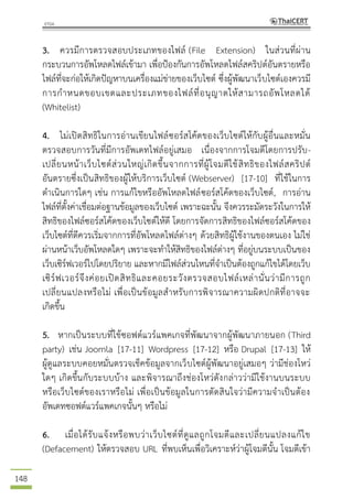 148
3. ควรมีการตรวจสอบประเภทของไฟล์ (File Extension) ในส่วนที่ผ่าน
กระบวนการอัพโหลดไฟล์เข้ามา เพื่อป้องกันการอัพโหลดไฟล์สคริปต์อันตรายหรือ
ไฟล์ที่จะก่อให้เกิดปัญหาบนเครื่องแม่ข่ายของเว็บไซต์ ซึ่งผู้พัฒนาเว็บไซต์เองควรมี
การกาหนดขอบเขตและประเภทของไฟล์ที่อนุญาตให้สามารถอัพโหลดได้
(Whitelist)
4. ไม่เปิดสิทธิในการอ่านเขียนไฟล์ซอร์สโค้ดของเว็บไซต์ให้กับผู้อื่นและหมั่น
ตรวจสอบการวันที่มีการอัพเดทไฟล์อยู่เสมอ เนื่องจากการโจมตีโดยการปรับ-
เปลี่ยนหน้าเว็บไซต์ส่วนใหญ่เกิดขึ้นจากการที่ผู้โจมตีใช้สิทธิของไฟล์สคริปต์
อันตรายซึ่งเป็นสิทธิของผู้ให้บริการเว็บไซต์ (Webserver) [17-10] ที่ใช้ในการ
ดาเนินการใดๆ เช่น การแก้ไขหรืออัพโหลดไฟล์ซอร์สโค้ดของเว็บไซต์, การอ่าน
ไฟล์ที่ตั้งค่าเชื่อมต่อฐานข้อมูลของเว็บไซต์ เพราะฉะนั้น จึงควรระมัดระวังในการให้
สิทธิของไฟล์ซอร์สโค้ดของเว็บไซต์ให้ดี โดยการจัดการสิทธิของไฟล์ซอร์สโค้ดของ
เว็บไซต์ที่ดีควรเริ่มจากการที่อัพโหลดไฟล์ต่างๆ ด้วยสิทธิผู้ใช้งานของตนเอง ไม่ใช่
ผ่านหน้าเว็บอัพโหลดใดๆ เพราะจะทาให้สิทธิของไฟล์ต่างๆ ที่อยู่บนระบบเป็นของ
เว็บเซิร์ฟเวอร์ไปโดยปริยาย และหากมีไฟล์ส่วนไหนที่จาเป็นต้องถูกแก้ไขได้โดยเว็บ
เซิร์ฟเวอร์จึงค่อยเปิดสิทธิและคอยระวังตรวจสอบไฟล์เหล่านั่นว่ามีการถูก
เปลี่ยนแปลงหรือไม่ เพื่อเป็นข้อมูลสาหรับการพิจารณาความผิดปกติที่อาจจะ
เกิดขึ้น
5. หากเป็นระบบที่ใช้ซอฟต์แวร์แพคเกจที่พัฒนาจากผู้พัฒนาภายนอก (Third
party) เช่น Joomla [17-11] Wordpress [17-12] หรือ Drupal [17-13] ให้
ผู้ดูแลระบบคอยหมั่นตรวจเช็คข้อมูลจากเว็บไซต์ผู้พัฒนาอยู่เสมอๆ ว่ามีช่องโหว่
ใดๆ เกิดขึ้นกับระบบบ้าง และพิจารณาถึงช่องโหว่ดังกล่าวว่ามีใช้งานบนระบบ
หรือเว็บไซต์ของเราหรือไม่ เพื่อเป็นข้อมูลในการตัดสินใจว่ามีความจาเป็นต้อง
อัพเดทซอฟต์แวร์แพคเกจนั้นๆ หรือไม่
6. เมื่อได้รับแจ้งหรือพบว่าเว็บไซต์ที่ดูแลถูกโจมตีและเปลี่ยนแปลงแก้ไข
(Defacement) ให้ตรวจสอบ URL ที่พบเห็นเพื่อวิเคราะห์ว่าผู้โจมตีนั้น โจมตีเข้า
 