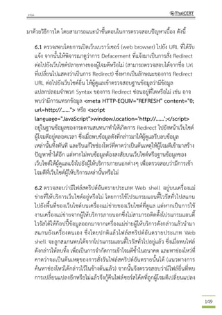 149
มาด้วยวิธีการใด โดยสามารถแนะนาขั้นตอนในการตรวจสอบปัญหาเบื้อง ดังนี้
6.1 ตรวจสอบโดยการเปิดเว็บเบราว์เซอร์ (web browser) ไปยัง URL ที่ได้รับ
แจ้ง จากนั้นให้พิจารณาดูว่าการ Defacement ที่แจ้งมาเป็นการสั่ง Redirect
ต่อไปยังเว็บไซต์ปลายทางของผู้โจมตีหรือไม่ (สามารถตรวจสอบได้จากชื่อ Url
ที่เปลี่ยนไปแสดงว่าเป็นการ Redirect) ซึ่งหากเป็นลักษณะของการ Redirect
URL ต่อไปยังเว็บไซต์อื่น ให้ผู้ดูแลเข้าตรวจสอบฐานข้อมูลว่ามีข้อมูล
แปลกปลอมจาพวก Syntax ของการ Redirect ซ่อนอยู่ที่ใดหรือไม่ เช่น อาจ
พบว่ามีการแทรกข้อมูล <meta HTTP-EQUIV="REFRESH" content="0;
url=http://......"> หรือ <script
language="JavaScript">window.location='http://......';</script>
อยู่ในฐานข้อมูลของกระดานสนทนาทาให้เกิดการ Redirect ไปยังหน้าเว็บไซต์
ผู้โจมตีอยู่ตลอดเวลา ซึ่งเมื่อพบข้อมูลดังที่กล่าวมาให้ผู้ดูแลรีบลบข้อมูล
เหล่านั้นทิ้งทันที และรีบแก้ไขช่องโหว่ที่คาดว่าเป็นต้นเหตุให้ผู้โจมตีเข้ามาสร้าง
ปัญหาซ้าได้อีก แต่หากไม่พบข้อมูลต้องสงสัยบนเว็บไซต์หรือฐานข้อมูลของ
เว็บไซต์ให้ผู้ดูแลแจ้งไปยังผู้ให้บริการภายนอกต่างๆ เพื่อตรวจสอบว่ามีการเข้า
โจมตีที่เว็บไซต์ผู้ให้บริการเหล่านั้นหรือไม่
6.2 ตรวจสอบว่ามีไฟล์สคริปต์อันตรายประเภท Web shell อยู่บนเครื่องแม่
ข่ายที่ให้บริการเว็บไซต์อยู่หรือไม่ โดยการใช้โปรแกรมแอนตี้ไวรัสทั่วไปสแกน
ไปยังพื้นที่ของเว็บไซต์บนเครื่องแม่ข่ายของเว็บไซต์ที่ดูแล แต่หากเป็นการใช้
งานเครื่องแม่ข่ายจากผู้ให้บริการภายนอกซึ่งไม่สามารถติดตั้งโปรแกรมแอนตี้
ไวรัสได้ให้ก๊อปปี้ข้อมูลออกมาจากเครื่องแม่ข่ายผู้ให้บริการดังกล่าวแล้วนามา
สแกนยังเครื่องตนเอง ซึ่งโดยปกติแล้วไฟล์สคริปต์อันตรายประเภท Web
shell จะถูกสแกนพบได้จากโปรแกรมแอนตี้ไวรัสทั่วไปอยู่แล้ว ซึ่งเมื่อพบไฟล์
ดังกล่าวให้ลบทิ้ง เพื่อเป็นการจากัดการเข้าโจมตีซ้าในอนาคต และหาช่องโหว่ที่
คาดว่าจะเป็นต้นเหตุของการสั่งรันไฟล์สคริปต์อันตรายนั้นได้ (แนวทางการ
ค้นหาช่องโหว่ได้กล่าวไว้ในข้างต้นแล้ว) จากนั้นจึงตรวจสอบว่ามีไฟล์อื่นที่พบ
การเปลี่ยนแปลงอีกหรือไม่แล้วจึงกู้คืนไฟล์ซอร์สโค้ดที่ถูกผู้โจมตีเปลี่ยนแปลง
 