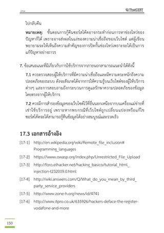 150
ไปกลับคืน
หมายเหตุ: ขั้นตอนการกู้คืนซอร์สโค้ดอาจกระทาก่อนการหาช่องโหว่ของ
ปัญหาก็ได้ เพราะอาจส่งผลในแง่ของความน่าเชื่อถือของเว็บไซต์ แต่ผู้เขียน
พยายามจะให้เห็นถึงความสาคัญของการปิดกั้นช่องโหว่เพราะจะได้เป็นการ
แก้ปัญหาอย่างถาวร
7. ข้อเสนอแนะที่มีเกี่ยวกับการใช้บริการจากภายนอกสามารถแนะนาได้ดังนี้
7.1 ควรตรวจสอบผู้ให้บริการที่มีความน่าเชื่อถือและมีความตระหนักถึงความ
ปลอดภัยของระบบ ดังจะสังเกตได้จากการให้ความรู้บนเว็บไซต์ของผู้ให้บริการ
ต่างๆ และการสอบถามถึงกระบวนการดูแลรักษาความปลอดภัยของข้อมูล
โดยตรงจากผู้ให้บริการ
7.2 ควรมีการสารองข้อมูลของเว็บไซต์ไว้ที่อื่นนอกเหนือจากบนเครื่องแม่ข่ายที่
เช่าใช้บริการอยู่ เพราะหากพบกรณีที่เว็บไซต์ถูกเปลี่ยนแปลงหรือแก้ไข
ซอร์สโค้ดจะได้สามารถกู้คืนข้อมูลได้อย่างสมบูรณ์และรวดเร็ว
17.3 เอกสารอ้างอิง
[17-1] http://en.wikipedia.org/wiki/Remote_file_inclusion#
Programming_languages
[17-2] https://www.owasp.org/index.php/Unrestricted_File_Upload
[17-3] http://foro.elhacker.net/hacking_basico/tutorial_html_
injection-t232019.0.html
[17-4] http://wiki.answers.com/Q/What_do_you_mean_by_third_
party_service_providers
[17-5] http://www.zone-h.org/news/id/4741
[17-6] http://www.itpro.co.uk/635926/hackers-deface-the-register-
vodafone-and-more
 