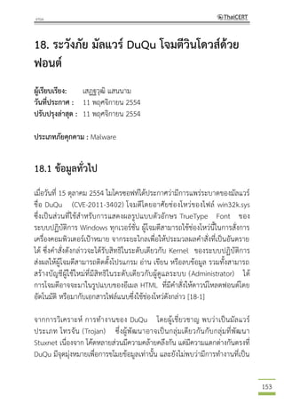 153
18. ระวังภัย มัลแวร์ DuQu โจมตีวินโดวส์ด้วย
ฟอนต์
ผู้เรียบเรียง: เสฏฐวุฒิ แสนนาม
วันที่ประกาศ : 11 พฤศจิกายน 2554
ปรับปรุงล่าสุด : 11 พฤศจิกายน 2554
ประเภทภัยคุกคาม : Malware
18.1 ข้อมูลทั่วไป
เมื่อวันที่ 15 ตุลาคม 2554 ไมโครซอฟท์ได้ประกาศว่ามีการแพร่ระบาดของมัลแวร์
ชื่อ DuQu (CVE-2011-3402) โจมตีโดยอาศัยช่องโหว่ของไฟล์ win32k.sys
ซึ่งเป็นส่วนที่ใช้สาหรับการแสดงผลรูปแบบตัวอักษร TrueType Font ของ
ระบบปฏิบัติการ Windows ทุกเวอร์ชั่น ผู้โจมตีสามารถใช้ช่องโหว่นี้ในการสั่งการ
เครื่องคอมพิวเตอร์เป้าหมาย จากระยะไกลเพื่อให้ประมวลผลคาสั่งที่เป็นอันตราย
ได้ ซึ่งคาสั่งดังกล่าวจะได้รับสิทธิในระดับเดียวกับ Kernel ของระบบปฏิบัติการ
ส่งผลให้ผู้โจมตีสามารถติดตั้งโปรแกรม อ่าน เขียน หรือลบข้อมูล รวมทั้งสามารถ
สร้างบัญชีผู้ใช้ใหม่ที่มีสิทธิในระดับเดียวกับผู้ดูแลระบบ (Administrator) ได้
การโจมตีอาจจะมาในรูปแบบของอีเมล HTML ที่มีคาสั่งให้ดาวน์โหลดฟอนต์โดย
อัตโนมัติ หรือมากับเอกสารไฟล์แนบซึ่งใช้ช่องโหว่ดังกล่าว [18-1]
จากการวิเคราะห์ การทางานของ DuQu โดยผู้เชี่ยวชาญ พบว่าเป็นมัลแวร์
ประเภท โทรจัน (Trojan) ซึ่งผู้พัฒนาอาจเป็นกลุ่มเดียวกันกับกลุ่มที่พัฒนา
Stuxnet เนื่องจาก โค้ดหลายส่วนมีความคล้ายคลึงกัน แต่มีความแตกต่างกันตรงที่
DuQu มีจุดมุ่งหมายเพื่อการขโมยข้อมูลเท่านั้น และยังไม่พบว่ามีการทางานที่เป็น
 