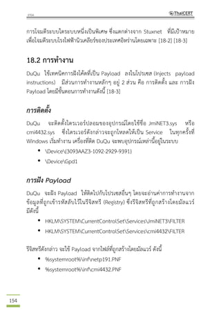 154
การโจมตีระบบใดระบบหนึ่งเป็นพิเศษ ซึ่งแตกต่างจาก Stuxnet ที่มีเป้าหมาย
เพื่อโจมตีระบบโรงไฟฟ้านิวเคลียร์ของประเทศอิหร่านโดยเฉพาะ [18-2] [18-3]
18.2 การทางาน
DuQu ใช้เทคนิคการฝังโค้ดที่เป็น Payload ลงในโปรเซส (Injects payload
instructions) มีส่วนการทางานหลักๆ อยู่ 2 ส่วน คือ การติดตั้ง และ การฝัง
Payload โดยมีขั้นตอนการทางานดังนี้ [18-3]
การติดตั้ง
DuQu จะติดตั้งไดรเวอร์ปลอมของอุปกรณ์โดยใช้ชื่อ JmiNET3.sys หรือ
cmi4432.sys ซึ่งไดรเวอร์ดังกล่าวจะถูกโหลดให้เป็น Service ในทุกครั้งที่
Windows เริ่มทางาน เครื่องที่ติด DuQu จะพบอุปกรณ์เหล่านี้อยู่ในระบบ
• Device{3093AAZ3-1092-2929-9391}
• DeviceGpd1
การฝัง Payload
DuQu จะฝัง Payload ให้ติดไปกับโปรเซสอื่นๆ โดยจะอ่านค่าการทางานจาก
ข้อมูลที่ถูกเข้ารหัสลับไว้ในรีจิสทรี (Registry) ซึ่งรีจิสทรีที่ถูกสร้างโดยมัลแวร์
มีดังนี้
• HKLMSYSTEMCurrentControlSetServicesJmiNET3FILTER
• HKLMSYSTEMCurrentControlSetServicescmi4432FILTER
รีจิสทรีดังกล่าว จะใช้ Payload จากไฟล์ที่ถูกสร้างโดยมัลแวร์ ดังนี้
• %systemroot%infnetp191.PNF
• %systemroot%infcmi4432.PNF
 