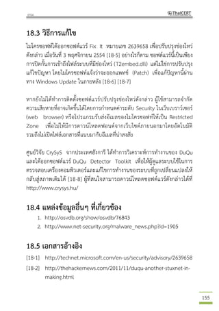 155
18.3 วิธีการแก้ไข
ไมโครซอฟท์ได้ออกซอฟต์แวร์ Fix It หมายเลข 2639658 เพื่อปรับปรุงช่องโหว่
ดังกล่าว เมื่อวันที่ 3 พฤศจิกายน 2554 [18-5] อย่างไรก็ตาม ซอฟต์แวร์นี้เป็นเพียง
การปิดกั้นการเข้าถึงไฟล์ระบบที่มีช่องโหว่ (T2embed.dll) แต่ไม่ใช่การปรับปรุง
แก้ไขปัญหา โดยไมโครซอฟท์แจ้งว่าจะออกแพทช์ (Patch) เพื่อแก้ปัญหานี้ผ่าน
ทาง Windows Update ในภายหลัง [18-6] [18-7]
หากยังไม่ได้ทาการติดตั้งซอฟต์แวร์ปรับปรุงช่องโหว่ดังกล่าว ผู้ใช้สามารถจากัด
ความเสียหายที่อาจเกิดขึ้นได้โดยการกาหนดค่าระดับ Security ในเว็บเบราว์เซอร์
(web browser) หรือโปรแกรมรับส่งอีเมลของไมโครซอฟท์ให้เป็น Restricted
Zone เพื่อไม่ให้มีการดาวน์โหลดฟอนต์จากเว็บไซต์ภายนอกมาโดยอัตโนมัติ
รวมถึงไม่เปิดไฟล์เอกสารที่แนบมากับอีเมลที่น่าสงสัย
ศูนย์วิจัย CrySyS จากประเทศฮังการี ได้ทาการวิเคราะห์การทางานของ DuQu
และได้ออกซอฟต์แวร์ DuQu Detector Toolkit เพื่อให้ผู้ดูแลระบบใช้ในการ
ตรวจสอบเครื่องคอมพิวเตอร์และแก้ไขการทางานของระบบที่ถูกเปลี่ยนแปลงให้
กลับสู่สภาพเดิมได้ [18-8] ผู้ที่สนใจสามารถดาวน์โหลดซอฟต์แวร์ดังกล่าวได้ที่
http://www.crysys.hu/
18.4 แหล่งข้อมูลอื่นๆ ที่เกี่ยวข้อง
1. http://osvdb.org/show/osvdb/76843
2. http://www.net-security.org/malware_news.php?id=1905
18.5 เอกสารอ้างอิง
[18-1] http://technet.microsoft.com/en-us/security/advisory/2639658
[18-2] http://thehackernews.com/2011/11/duqu-another-stuxnet-in-
making.html
 