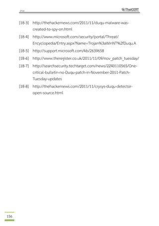 156
[18-3] http://thehackernews.com/2011/11/duqu-malware-was-
created-to-spy-on.html
[18-4] http://www.microsoft.com/security/portal/Threat/
Encyclopedia/Entry.aspx?Name=Trojan%3aWinNT%2fDuqu.A
[18-5] http://support.microsoft.com/kb/2639658
[18-6] http://www.theregister.co.uk/2011/11/09/nov_patch_tuesday/
[18-7] http://searchsecurity.techtarget.com/news/2240110565/One-
critical-bulletin-no-Duqu-patch-in-November-2011-Patch-
Tuesday-updates
[18-8] http://thehackernews.com/2011/11/crysys-duqu-detector-
open-source.html
 