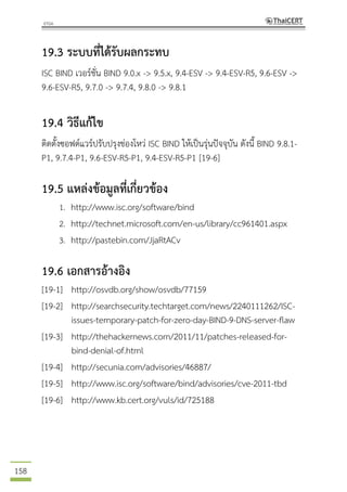 158
19.3 ระบบที่ได้รับผลกระทบ
ISC BIND เวอร์ชั่น BIND 9.0.x -> 9.5.x, 9.4-ESV -> 9.4-ESV-R5, 9.6-ESV ->
9.6-ESV-R5, 9.7.0 -> 9.7.4, 9.8.0 -> 9.8.1
19.4 วิธีแก้ไข
ติดตั้งซอฟต์แวร์ปรับปรุงช่องโหว่ ISC BIND ให้เป็นรุ่นปัจจุบัน ดังนี้ BIND 9.8.1-
P1, 9.7.4-P1, 9.6-ESV-R5-P1, 9.4-ESV-R5-P1 [19-6]
19.5 แหล่งข้อมูลที่เกี่ยวข้อง
1. http://www.isc.org/software/bind
2. http://technet.microsoft.com/en-us/library/cc961401.aspx
3. http://pastebin.com/JjaRtACv
19.6 เอกสารอ้างอิง
[19-1] http://osvdb.org/show/osvdb/77159
[19-2] http://searchsecurity.techtarget.com/news/2240111262/ISC-
issues-temporary-patch-for-zero-day-BIND-9-DNS-server-flaw
[19-3] http://thehackernews.com/2011/11/patches-released-for-
bind-denial-of.html
[19-4] http://secunia.com/advisories/46887/
[19-5] http://www.isc.org/software/bind/advisories/cve-2011-tbd
[19-6] http://www.kb.cert.org/vuls/id/725188
 