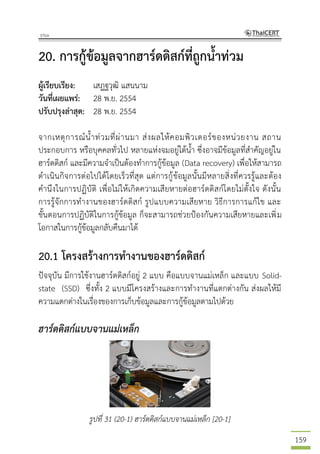 159
20. การกู้ข้อมูลจากฮาร์ดดิสก์ที่ถูกน้าท่วม
ผู้เรียบเรียง: เสฏฐวุฒิ แสนนาม
วันที่เผยแพร่: 28 พ.ย. 2554
ปรับปรุงล่าสุด: 28 พ.ย. 2554
จากเหตุการณ์น้าท่วมที่ผ่านมา ส่งผลให้คอมพิวเตอร์ของหน่วยงาน สถาน
ประกอบการ หรือบุคคลทั่วไป หลายแห่งจมอยู่ใต้น้า ซึ่งอาจมีข้อมูลที่สาคัญอยู่ใน
ฮาร์ดดิสก์ และมีความจาเป็นต้องทาการกู้ข้อมูล (Data recovery) เพื่อให้สามารถ
ดาเนินกิจการต่อไปได้โดยเร็วที่สุด แต่การกู้ข้อมูลนั้นมีหลายสิ่งที่ควรรู้และต้อง
คานึงในการปฏิบัติ เพื่อไม่ให้เกิดความเสียหายต่อฮาร์ดดิสก์โดยไม่ตั้งใจ ดังนั้น
การรู้จักการทางานของฮาร์ดดิสก์ รูปแบบความเสียหาย วิธีการการแก้ไข และ
ขั้นตอนการปฏิบัติในการกู้ข้อมูล ก็จะสามารถช่วยป้องกันความเสียหายและเพิ่ม
โอกาสในการกู้ข้อมูลกลับคืนมาได้
20.1 โครงสร้างการทางานของฮาร์ดดิสก์
ปัจจุบัน มีการใช้งานฮาร์ดดิสก์อยู่ 2 แบบ คือแบบจานแม่เหล็ก และแบบ Solid-
state (SSD) ซึ่งทั้ง 2 แบบมีโครงสร้างและการทางานที่แตกต่างกัน ส่งผลให้มี
ความแตกต่างในเรื่องของการเก็บข้อมูลและการกู้ข้อมูลตามไปด้วย
ฮาร์ดดิสก์แบบจานแม่เหล็ก
รูปที่ 31 (20-1) ฮาร์ดดิสก์แบบจานแม่เหล็ก [20-1]
 