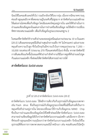 160
นิยมใช้ในคอมพิวเตอร์ทั่วไป รวมถึงกล้องวีดีโอบางรุ่น เนื่องจากมีขนาดความจุ
ค่อนข้างสูงและมีราคาที่ลดลงมาอยู่ในระดับที่ไม่สูงมาก ฮาร์ดดิสก์แบบแม่เหล็กจะ
ใช้แผ่นจานโลหะเพื่อเก็บข้อมูล โดยมีมอเตอร์หมุนอยู่ภายใน และใช้หัวอ่านในการ
อ่านและเขียนข้อมูลลงในแผ่นจานในการอ่านหรือเขียนข้อมูล จะใช้หลักการเปลี่ยน
ทิศทางของสนามแม่เหล็ก เพื่อเก็บข้อมูลในรูปแบบของเลขฐาน 2
ในขณะที่ฮาร์ดดิสก์ทางานหัวอ่านจะลอยอยู่เหนือแผ่นจานประมาณ 10 นาโนเมตร
[20-2] (เส้นผมของมนุษย์มีเส้นผ่านศูนย์กลางเฉลี่ย 99 ไมโครเมตร) แผ่นจานจะ
หมุนด้วยความเร็วสูง ซึ่งในปัจจุบันมีความเร็วในการหมุนประมาณ 7,200 –
10,000 รอบต่อนาที (ประมาณ 270 กิโลเมตรต่อชั่วโมง) ดังนั้น หากฮาร์ดดิสก์มี
การสั่นสะเทือนเกิดขึ้นในขณะที่หัวอ่านกาลังทางานก็มีโอกาสสูงที่หัวอ่านจะไปขูด
กับแผ่นจานแม่เหล็ก ซึ่งส่งผลให้ฮาร์ดดิสก์เสียหายอย่างถาวรได้
ฮาร์ดดิสก์แบบ Solid-state
รูปที่ 32 (20-2) ฮาร์ดดิสก์แบบ Solid-state [20-3]
ฮาร์ดดิสก์แบบ Solid-state ใช้หลักการเดียวกันกับอุปกรณ์เก็บข้อมูลแบบพกพา
เช่น Flash drive ซึ่งเป็นอุปกรณ์เก็บข้อมูลรูปแบบใหม่ที่ไม่มีชิ้นส่วนที่เป็นการ
หมุนหรือหัวอ่านอยู่ภายใน โดยจะเปลี่ยนมาใช้การเก็บข้อมูลบน NAND Chip
ซึ่งเป็นการอ่านและเขียนข้อมูลโดยใช้ไฟฟ้าส่งผลให้ฮาร์ดดิสก์แบบ Solid-state
สามารถอ่านเขียนข้อมูลได้เร็วกว่าฮาร์ดดิสก์แบบจานแม่เหล็ก แต่เนื่องจาก มีราคา
ที่ค่อนข้างสูงและมีความจุน้อยกว่าฮาร์ดดิสก์แบบจานแม่เหล็ก จึงนิยมใช้ใน
อุปกรณ์ที่ต้องการการพกพาสะดวกและมีน้าหนักเบา เช่น คอมพิวเตอร์โน้ตบุ๊ก
 