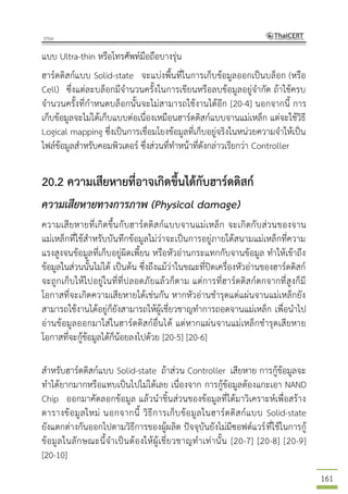161
แบบ Ultra-thin หรือโทรศัพท์มือถือบางรุ่น
ฮาร์ดดิสก์แบบ Solid-state จะแบ่งพื้นที่ในการเก็บข้อมูลออกเป็นบล็อก (หรือ
Cell) ซึ่งแต่ละบล็อกมีจานวนครั้งในการเขียนหรือลบข้อมูลอยู่จากัด ถ้าใช้ครบ
จานวนครั้งที่กาหนดบล็อกนั้นจะไม่สามารถใช้งานได้อีก [20-4] นอกจากนี้ การ
เก็บข้อมูลจะไม่ได้เก็บแบบต่อเนื่องเหมือนฮาร์ดดิสก์แบบจานแม่เหล็ก แต่จะใช้วิธี
Logical mapping ซึ่งเป็นการเชื่อมโยงข้อมูลที่เก็บอยู่จริงในหน่วยความจาให้เป็น
ไฟล์ข้อมูลสาหรับคอมพิวเตอร์ ซึ่งส่วนที่ทาหน้าที่ดังกล่าวเรียกว่า Controller
20.2 ความเสียหายที่อาจเกิดขึ้นได้กับฮาร์ดดิสก์
ความเสียหายทางการภาพ (Physical damage)
ความเสียหายที่เกิดขึ้นกับฮาร์ดดิสก์แบบจานแม่เหล็ก จะเกิดกับส่วนของจาน
แม่เหล็กที่ใช้สาหรับบันทึกข้อมูลไม่ว่าจะเป็นการอยู่ภายใต้สนามแม่เหล็กที่ความ
แรงสูงจนข้อมูลที่เก็บอยู่ผิดเพี้ยน หรือหัวอ่านกระแทกกับจานข้อมูล ทาให้เข้าถึง
ข้อมูลในส่วนนั้นไม่ได้ เป็นต้น ซึ่งถึงแม้ว่าในขณะที่ปิดเครื่องหัวอ่านของฮาร์ดดิสก์
จะถูกเก็บให้ไปอยู่ในที่ที่ปลอดภัยแล้วก็ตาม แต่การที่ฮาร์ดดิสก์ตกจากที่สูงก็มี
โอกาสที่จะเกิดความเสียหายได้เช่นกัน หากหัวอ่านชารุดแต่แผ่นจานแม่เหล็กยัง
สามารถใช้งานได้อยู่ก็ยังสามารถให้ผู้เชี่ยวชาญทาการถอดจานแม่เหล็ก เพื่อนาไป
อ่านข้อมูลออกมาใส่ในฮาร์ดดิสก์อื่นได้ แต่หากแผ่นจานแม่เหล็กชารุดเสียหาย
โอกาสที่จะกู้ข้อมูลได้ก็น้อยลงไปด้วย [20-5] [20-6]
สาหรับฮาร์ดดิสก์แบบ Solid-state ถ้าส่วน Controller เสียหาย การกู้ข้อมูลจะ
ทาได้ยากมากหรือแทบเป็นไปไม่ได้เลย เนื่องจาก การกู้ข้อมูลต้องแกะเอา NAND
Chip ออกมาคัดลอกข้อมูล แล้วนาชิ้นส่วนของข้อมูลที่ได้มาวิเคราะห์เพื่อสร้าง
ตารางข้อมูลใหม่ นอกจากนี้ วิธีการเก็บข้อมูลในฮาร์ดดิสก์แบบ Solid-state
ยังแตกต่างกันออกไปตามวิธีการของผู้ผลิต ปัจจุบันยังไม่มีซอฟต์แวร์ที่ใช้ในการกู้
ข้อมูลในลักษณะนี้จาเป็นต้องให้ผู้เชี่ยวชาญทาเท่านั้น [20-7] [20-8] [20-9]
[20-10]
 