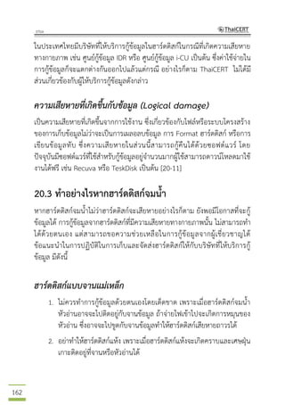 162
ในประเทศไทยมีบริษัทที่ให้บริการกู้ข้อมูลในฮาร์ดดิสก์ในกรณีที่เกิดความเสียหาย
ทางกายภาพ เช่น ศูนย์กู้ข้อมูล IDR หรือ ศูนย์กู้ข้อมูล i-CU เป็นต้น ซึ่งค่าใช้จ่ายใน
การกู้ข้อมูลก็จะแตกต่างกันออกไปแล้วแต่กรณี อย่างไรก็ตาม ThaiCERT ไม่ได้มี
ส่วนเกี่ยวข้องกับผู้ให้บริการกู้ข้อมูลดังกล่าว
ความเสียหายที่เกิดขึ้นกับข้อมูล (Logical damage)
เป็นความเสียหายที่เกิดขึ้นจากการใช้งาน ซึ่งเกี่ยวข้องกับไฟล์หรือระบบโครงสร้าง
ของการเก็บข้อมูลไม่ว่าจะเป็นการเผลอลบข้อมูล การ Format ฮาร์ดดิสก์ หรือการ
เขียนข้อมูลทับ ซึ่งความเสียหายในส่วนนี้สามารถกู้คืนได้ด้วยซอฟต์แวร์ โดย
ปัจจุบันมีซอฟต์แวร์ที่ใช้สาหรับกู้ข้อมูลอยู่จานวนมากผู้ใช้สามารถดาวน์โหลดมาใช้
งานได้ฟรี เช่น Recuva หรือ TeskDisk เป็นต้น [20-11]
20.3 ทาอย่างไรหากฮาร์ดดิสก์จมน้า
หากฮาร์ดดิสก์จมน้าไม่ว่าฮาร์ดดิสก์จะเสียหายอย่างไรก็ตาม ยังพอมีโอกาสที่จะกู้
ข้อมูลได้ การกู้ข้อมูลจากฮาร์ดดิสก์ที่มีความเสียหายทางกายภาพนั้น ไม่สามารถทา
ได้ด้วยตนเอง แต่สามารถขอความช่วยเหลือในการกู้ข้อมูลจากผู้เชี่ยวชาญได้
ข้อแนะนาในการปฏิบัติในการเก็บและจัดส่งฮาร์ดดิสก์ให้กับบริษัทที่ให้บริการกู้
ข้อมูล มีดังนี้
ฮาร์ดดิสก์แบบจานแม่เหล็ก
1. ไม่ควรทาการกู้ข้อมูลด้วยตนเองโดยเด็ดขาด เพราะเมื่อฮาร์ดดิสก์จมน้า
หัวอ่านอาจจะไปติดอยู่กับจานข้อมูล ถ้าจ่ายไฟเข้าไปจะเกิดการหมุนของ
หัวอ่าน ซึ่งอาจจะไปขูดกับจานข้อมูลทาให้ฮาร์ดดิสก์เสียหายถาวรได้
2. อย่าทาให้ฮาร์ดดิสก์แห้ง เพราะเมื่อฮาร์ดดิสก์แห้งจะเกิดคราบและเศษฝุ่น
เกาะติดอยู่ที่จานหรือหัวอ่านได้
 
