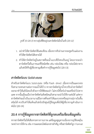 163
รูปที่ 33 (20-3) คราบฝุ่นที่ติดอยู่บนฮาร์ดดิสก์เมื่อน้าแห้ง [20-12]
1. อย่าทาให้ฮาร์ดดิสก์สั่นสะเทือน เนื่องจากหัวอ่านอาจจะขูดกับแผ่นจาน
ทาให้ฮาร์ดดิสก์เสียหายได้
2. ทาให้ฮาร์ดดิสก์อยู่ในสภาพที่จมน้าแบบที่ยังคงเป็นอยู่ โดยอาจจะนา
ฮาร์ดดิสก์ใส่ในภาชนะที่ปิดมิดชิด เช่น กล่องโฟม หรือ กล่องใส่อาหาร
แล้วส่งให้กับผู้เชี่ยวชาญเพื่อทาการกู้ข้อมูลต่อไป [20-13]
ฮาร์ดดิสก์แบบ Solid-state
สาหรับฮาร์ดดิสก์แบบ Solid-state (หรือ Flash drive) เนื่องจากเป็นแผงวงจร
จึงสามารถทนทานต่อการจมน้าได้บ้าง หากฮาร์ดดิสก์ถูกน้าควรรีบนาฮาร์ดดิสก์
ออกมาทาให้แห้งโดยเร็วด้วยการใช้พัดลมเป่า ไม่ควรใช้ไดร์เป่าผมหรือนาไปตาก
แดด จากนั้นเมื่อแน่ใจว่าฮาร์ดดิสก์แห้งสนิทแล้วสามารถนาไปใช้งานต่อได้ แต่หาก
ฮาร์ดดิสก์จมน้าเป็นเวลานานมีโอกาสที่จะทาให้แผงวงจรหรืออุปกรณ์ภายในขึ้น
สนิมได้ ควรรีบทาให้แห้งแล้วส่งไปยังศูนย์กู้ข้อมูลเพื่อให้ผู้เชี่ยวชาญดาเนินการ
ต่อไป [20-14]
20.4 การกู้ข้อมูลจากฮาร์ดดิสก์ที่ถูกลบหรือเขียนข้อมูลทับ
หากฮาร์ดดิสก์ไม่ได้เสียหายทางกายภาพ แต่ข้อมูลสูญหายเนื่องจากอุบัติเหตุใน
ระหว่างการใช้งาน เช่น การเผลอลบไฟล์เอกสารสาคัญ หรือฮาร์ดดิสก์ถูก Format
 