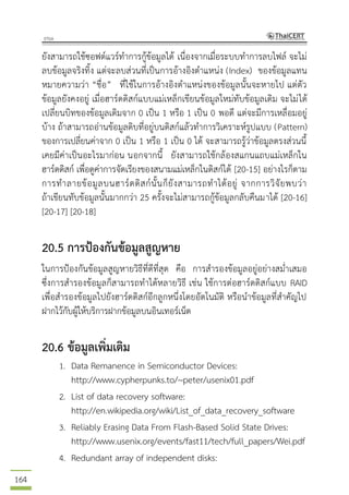 164
ยังสามารถใช้ซอฟต์แวร์ทาการกู้ข้อมูลได้ เนื่องจากเมื่อระบบทาการลบไฟล์ จะไม่
ลบข้อมูลจริงทิ้ง แต่จะลบส่วนที่เป็นการอ้างอิงตาแหน่ง (Index) ของข้อมูลแทน
หมายความว่า “ชื่อ” ที่ใช้ในการอ้างอิงตาแหน่งของข้อมูลนั้นจะหายไป แต่ตัว
ข้อมูลยังคงอยู่ เมื่อฮาร์ดดิสก์แบบแม่เหล็กเขียนข้อมูลใหม่ทับข้อมูลเดิม จะไม่ได้
เปลี่ยนบิทของข้อมูลเดิมจาก 0 เป็น 1 หรือ 1 เป็น 0 พอดี แต่จะมีการเหลื่อมอยู่
บ้าง ถ้าสามารถอ่านข้อมูลดิบที่อยู่บนดิสก์แล้วทาการวิเคราะห์รูปแบบ (Pattern)
ของการเปลี่ยนค่าจาก 0 เป็น 1 หรือ 1 เป็น 0 ได้ จะสามารถรู้ว่าข้อมูลตรงส่วนนี้
เคยมีค่าเป็นอะไรมาก่อน นอกจากนี้ ยังสามารถใช้กล้องสแกนแถบแม่เหล็กใน
ฮาร์ดดิสก์ เพื่อดูค่าการจัดเรียงของสนามแม่เหล็กในดิสก์ได้ [20-15] อย่างไรก็ตาม
การทาลายข้อมูลบนฮาร์ดดิสก์นั้นก็ยังสามารถทาได้อยู่ จากการวิจัยพบว่า
ถ้าเขียนทับข้อมูลนั้นมากกว่า 25 ครั้งจะไม่สามารถกู้ข้อมูลกลับคืนมาได้ [20-16]
[20-17] [20-18]
20.5 การป้องกันข้อมูลสูญหาย
ในการป้องกันข้อมูลสูญหายวิธีที่ดีที่สุด คือ การสารองข้อมูลอยู่อย่างสม่าเสมอ
ซึ่งการสารองข้อมูลก็สามารถทาได้หลายวิธี เช่น ใช้การต่อฮาร์ดดิสก์แบบ RAID
เพื่อสารองข้อมูลไปยังฮาร์ดดิสก์อีกลูกหนึ่งโดยอัตโนมัติ หรือนาข้อมูลที่สาคัญไป
ฝากไว้กับผู้ให้บริการฝากข้อมูลบนอินเทอร์เน็ต
20.6 ข้อมูลเพิ่มเติม
1. Data Remanence in Semiconductor Devices:
http://www.cypherpunks.to/~peter/usenix01.pdf
2. List of data recovery software:
http://en.wikipedia.org/wiki/List_of_data_recovery_software
3. Reliably Erasing Data From Flash-Based Solid State Drives:
http://www.usenix.org/events/fast11/tech/full_papers/Wei.pdf
4. Redundant array of independent disks:
 