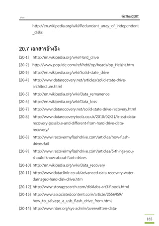 165
http://en.wikipedia.org/wiki/Redundant_array_of_independent
_disks
20.7 เอกสารอ้างอิง
[20-1] http://en.wikipedia.org/wiki/Hard_drive
[20-2] http://www.pcguide.com/ref/hdd/op/heads/op_Height.htm
[20-3] http://en.wikipedia.org/wiki/Solid-state_drive
[20-4] http://www.datarecovery.net/articles/solid-state-drive-
architecture.html
[20-5] http://en.wikipedia.org/wiki/Data_remanence
[20-6] http://en.wikipedia.org/wiki/Data_loss
[20-7] http://www.datarecovery.net/solid-state-drive-recovery.html
[20-8] http://www.datarecoverytools.co.uk/2010/02/21/is-ssd-data-
recovery-possible-and-different-from-hard-drive-data-
recovery/
[20-8] http://www.recovermyflashdrive.com/articles/how-flash-
drives-fail
[20-9] http://www.recovermyflashdrive.com/articles/5-things-you-
should-know-about-flash-drives
[20-10] http://en.wikipedia.org/wiki/Data_recovery
[20-11] http://www.dataclinic.co.uk/advanced-data-recovery-water-
damaged-hard-disk-drive.htm
[20-12] http://www.storagesearch.com/disklabs-art3-floods.html
[20-13] http://www.associatedcontent.com/article/2556459/
how_to_salvage_a_usb_flash_drive_from.html
[20-14] http://www.nber.org/sys-admin/overwritten-data-
 