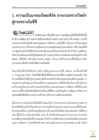 19
1. ความเป็นมาของไทยเซิร์ต จากกระทรวงวิทย์ฯ
สู่กระทรวงไอซีที
ในเดือนกุมภาพันธ์ที่ผ่านมา คณะรัฐมนตรีได้มีมติให้จัดตั้ง
สานักงานพัฒนาธุรกรรมทางอิเล็กทรอนิกส์ (องค์การมหาชน) หรือ สพธอ. ภายใต้
กระทรวงเทคโนโลยีสารสนเทศและการสื่อสาร และได้มีการโอนภารกิจของศูนย์
ประสานงานการรักษาความมั่นคงระบบคอมพิวเตอร์ประเทศไทย หรือ ไทยเซิร์ต
จากศูนย์เทคโนโลยีอิเล็กทรอนิกส์และคอมพิวเตอร์แห่งชาติ สานักงานพัฒนา
วิทยาศาสตร์และเทคโนโลยีแห่งชาติ กระทรวงวิทยาศาสตร์และเทคโนโลยี มายัง
สพธอ. เพื่อให้การดาเนินงานของ สพธอ. ด้านการสร้างความเชื่อมั่นในการทา
ธุรกรรมทางอิเล็กทรอนิกส์มีความเข้มแข็ง
ไทยเซิร์ตได้เปิดให้บริการอย่างเต็มรูปแบบภายใต้ สพธอ. มาตั้งแต่วันที่
1 กรกฎาคม 2554 โดยมีวิสัยทัศน์ให้สังคมออนไลน์มีความมั่นคงปลอดภัย เกิด
ความเชื่อมั่นกับผู้ทาธุรกรรมทางอิเล็กทรอนิกส์ พันธกิจของไทยเซิร์ต มุ่งเน้นการ
ประสานงานกับหน่วยงานในเครือข่าย และหน่วยงานที่เกี่ยวข้องในการดาเนินการ
แก้ไขเหตุภัยคุกคามด้านเทคโนโลยีสารสนเทศและการสื่อสารที่ได้รับแจ้ง
นอกจากนี้ไทยเซิร์ตยังมีพันธกิจเชิงรุกที่ให้ความสาคัญกับการพัฒนาทรัพยากร
บุคคลเพื่อเพิ่มขีดความสามารถด้านการรักษาความมั่นคงปลอดภัย
เนื่องจากงานของไทยเซิร์ตมีลักษณะเป็นการประสานงานกับหน่วยงานต่างๆ
ไทยเซิร์ตจึงมุ่งมั่นที่จะสร้างความร่วมมือกับหน่วยงานทุกประเภททั้งในและ
ต่างประเทศในการแก้ไขเหตุภัยคุกคามด้านเทคโนโลยีสารสนเทศและการสื่อสาร
เช่น ผู้ให้บริการอินเทอร์เน็ต และ สานักป้องกันและปราบปรามการกระทา
ความผิดทางเทคโนโลยีสารสนเทศ สานักงานปลัดกระทรวงเทคโนโลยีสารสนเทศ
และการสื่อสาร ไทยเซิร์ตสร้างความร่วมมือระหว่างประเทศผ่านเวที FIRST
 
