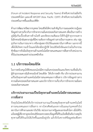 20
(Forum of Incident Response and Security Teams) สาหรับความร่วมมือกับ
ประเทศทั่วโลก และเวที APCERT (Asia Pacific CERT) สาหรับความร่วมมือกับ
ประเทศในภาคพื้นเอเชียแปซิฟิก
ด้านการพัฒนาทรัพยากรบุคคล ไทยเซิร์ตให้ความสาคัญกับการเผยแพร่ความรู้และ
ข้อมูลข่าวสารเกี่ยวกับการรักษาความมั่นคงปลอดภัยสารสนเทศ เพื่อเป็นการสร้าง
ภูมิคุ้มกันเบื้องต้นทางด้านไอที และจัดอบรมสัมมนาให้กับผู้ทาธุรกรรมทาง
อิเล็กทรอนิกส์เฉพาะกลุ่มที่มีความต้องการข้อมูลข่าวสารเป็นการเฉพาะ เช่น กลุ่ม
ธุรกิจการเงินการธนาคาร หรือกลุ่มสถาบันวิจัยและสถาบันการศึกษา นอกจากนี้
เพื่อให้เกิดความเข้าใจและได้ลงมือปฏิบัติ ไทยเซิร์ตยังจัดและร่วมในกิจกรรม
ซักซ้อมการรับมือภัยคุกคามด้านเทคโนโลยีสารสนเทศและการสื่อสารกับหน่วยงาน
ทั้งในประเทศและต่างประเทศอีกด้วย
1.1 บริการของไทยเซิร์ต
ในการสนับสนุนให้สังคมออนไลน์มีความมั่นคงปลอดภัยและเกิดความเชื่อมั่นกับ
ผู้ทาธุรกรรมทางอิเล็กทรอนิกส์ ไทยเซิร์ต ให้บริการหลัก คือ บริการประสานงาน
แก้ไขภัยคุกคามด้านเทคโนโลยีสารสนเทศและการสื่อสาร บริการข้อมูลข่าวสาร
ความมั่นคงปลอดภัยสารสนเทศ และบริการวิชาการเกี่ยวกับการรักษาความมั่นคง
ปลอดภัยสารสนเทศ
บริการประสานงานแก้ไขภัยคุกคามด้านเทคโนโลยีสารสนเทศและ
การสื่อสาร
ปัจจุบันไทยเซิร์ตให้บริการประสานงานแก้ไขเหตุภัยคุกคามด้านเทคโนโลยี
สารสนเทศและการสื่อสาร ทางโทรศัพท์และทางอีเมลแก่บุคคลทั่วไป
สถาบันการศึกษาและสถาบันวิจัย หน่วยงานภาครัฐและเอกชนทั่วโลก เมื่อได้รับ
แจ้งเหตุผู้เชี่ยวชาญของไทยเซิร์ตจะตรวจสอบข้อมูลที่ได้รับแจ้งเพื่อยืนยันว่าเหตุภัย
คุกคามที่ได้รับแจ้งได้เกิดขึ้นและมีอยู่จริง แล้วจึงวิเคราะห์ข้อมูลต่อเพื่อหา
 