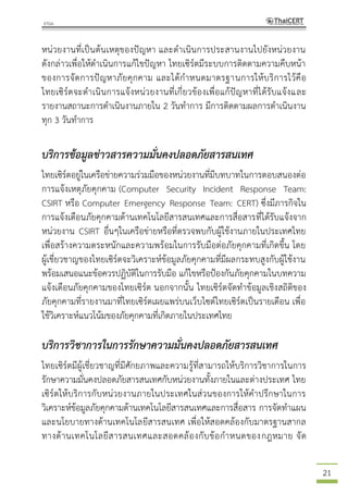 21
หน่วยงานที่เป็นต้นเหตุของปัญหา และดาเนินการประสานงานไปยังหน่วยงาน
ดังกล่าวเพื่อให้ดาเนินการแก้ไขปัญหา ไทยเซิร์ตมีระบบการติดตามความคืบหน้า
ของการจัดการปัญหาภัยคุกคาม และได้กาหนดมาตรฐานการให้บริการไว้คือ
ไทยเซิร์ตจะดาเนินการแจ้งหน่วยงานที่เกี่ยวข้องเพื่อแก้ปัญหาที่ได้รับแจ้งและ
รายงานสถานะการดาเนินงานภายใน 2 วันทาการ มีการติดตามผลการดาเนินงาน
ทุก 3 วันทาการ
บริการข้อมูลข่าวสารความมั่นคงปลอดภัยสารสนเทศ
ไทยเซิร์ตอยู่ในเครือข่ายความร่วมมือของหน่วยงานที่มีบทบาทในการตอบสนองต่อ
การแจ้งเหตุภัยคุกคาม (Computer Security Incident Response Team:
CSIRT หรือ Computer Emergency Response Team: CERT) ซึ่งมีภารกิจใน
การแจ้งเตือนภัยคุกคามด้านเทคโนโลยีสารสนเทศและการสื่อสารที่ได้รับแจ้งจาก
หน่วยงาน CSIRT อื่นๆในเครือข่ายหรือที่ตรวจพบกับผู้ใช้งานภายในประเทศไทย
เพื่อสร้างความตระหนักและความพร้อมในการรับมือต่อภัยคุกคามที่เกิดขึ้น โดย
ผู้เชี่ยวชาญของไทยเซิร์ตจะวิเคราะห์ข้อมูลภัยคุกคามที่มีผลกระทบสูงกับผู้ใช้งาน
พร้อมเสนอแนะข้อควรปฏิบัติในการรับมือ แก้ไขหรือป้องกันภัยคุกคามในบทความ
แจ้งเตือนภัยคุกคามของไทยเซิร์ต นอกจากนั้น ไทยเซิร์ตจัดทาข้อมูลเชิงสถิติของ
ภัยคุกคามที่รายงานมาที่ไทยเซิร์ตเผยแพร่บนเว็บไซต์ไทยเซิร์ตเป็นรายเดือน เพื่อ
ใช้วิเคราะห์แนวโน้มของภัยคุกคามที่เกิดภายในประเทศไทย
บริการวิชาการในการรักษาความมั่นคงปลอดภัยสารสนเทศ
ไทยเซิร์ตมีผู้เชี่ยวชาญที่มีศักยภาพและความรู้ที่สามารถให้บริการวิชาการในการ
รักษาความมั่นคงปลอดภัยสารสนเทศกับหน่วยงานทั้งภายในและต่างประเทศ ไทย
เซิร์ตให้บริการกับหน่วยงานภายในประเทศในส่วนของการให้คาปรึกษาในการ
วิเคราะห์ข้อมูลภัยคุกคามด้านเทคโนโลยีสารสนเทศและการสื่อสาร การจัดทาแผน
และนโยบายทางด้านเทคโนโลยีสารสนเทศ เพื่อให้สอดคล้องกับมาตรฐานสากล
ทางด้านเทคโนโลยีสารสนเทศและสอดคล้องกับข้อกาหนดของกฎหมาย จัด
 