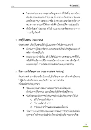 29
 วิเคราะห์และหาสาเหตุของภัยคุกคามฯ ที่เกิดขึ้น และพร้อม
ดาเนินการแก้ไขเพื่อกาจัดเหตุ ซึ่งอาจจะเป็นการดาเนินการ
ภายในของหน่วยงานเอง หรือ ติดต่อขอความช่วยเหลือจาก
หน่วยงานภายนอกที่มีศักยภาพให้ดาเนินการให้ความช่วยเหลือ
 กาจัดข้อมูล โปรแกรม หรือสิ่งแปลกปลอมทั้งหลายออกจาก
ระบบที่ถูกโจมตี
4. การกู้คืนระบบ (Recovery)
วัตถุประสงค์ เพื่อกู้คืนระบบให้อยู่ในสภาพการให้บริการแบบปกติ
 ดาเนินการกู้ข้อมูลหรือระบบสารสนเทศให้กลับคืนสู่สภาวะปกติ
หลังกาจัดเหตุได้แล้ว
 ตรวจสอบอย่างถี่ถ้วน เพื่อให้มั่นใจว่าระบบสารสนเทศที่กู้คืน
หรือที่เกี่ยวข้องจะได้รับการปกป้องอย่างเหมาะสม เพื่อป้องกัน
การเกิดเหตุซ้า รวมถึงต้องมีการเฝ้าระวังเหตุอย่างใกล้ชิด
5. กิจกรรมหลังภัยคุกคามฯ (Post-Incident Activity)
วัตถุประสงค์ ประเมินผลดาเนินการรับมือภัยคุกคามฯ แจ้งผลดาเนินการ
ให้ผู้ที่เกี่ยวข้องรับทราบ และบันทึกรายงานการดาเนิน
เพื่อรับมือกับภัยคุกคามฯ
 ประเมินสถานะของระบบและผลกระทบต่อข้อมูลหลัง
ดาเนินการกู้คืนระบบ และแจ้งผลต่อผู้เกี่ยวข้องให้ทราบ
 บันทึกรายละเอียดการดาเนินการเพื่อรับมือภัยคุกคามฯ ได้แก่
o ผู้รับผิดชอบดาเนินการ
o วันเวลาที่ดาเนินการ
o รายละเอียดที่ดาเนินการในแต่ละขั้นตอน
 จัดทารายงานสรุปสาเหตุและแนวทางในการป้องกันไม่ให้เกิดภัย
คุกคามฯ ในลักษณะเดิมซ้าอีก โดยอย่างน้อยต้องประกอบด้วย
 