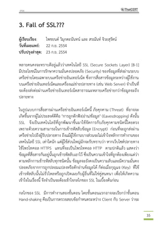 35
3. Fall of SSL???
ผู้เรียบเรียง: ไพชยนต์ วิมุกตะนันทน์ และ สรณันท์ จิวะสุรัตน์
วันที่เผยแพร่: 22 ก.ย. 2554
ปรับปรุงล่าสุด: 23 ก.ย. 2554
หลายคนคงจะทราบดีอยู่แล้วว่าเทคโนโลยี SSL (Secure Sockets Layer) [8-1]
มีประโยชน์ในการรักษาความมั่นคงปลอดภัย (Security) ของข้อมูลที่ส่งผ่านระบบ
เครือข่ายโดยเฉพาะบนเครือข่ายอินเทอร์เน็ต ซึ่งการสื่อสารข้อมูลระหว่างผู้ใช้งาน
บนเครือข่ายอินเทอร์เน็ตและเครื่องแม่ข่ายปลายทาง (เช่น Web Server) จาเป็นที่
จะต้องส่งต่อผ่านเครือข่ายอินเทอร์เน็ตสาธารณะหลายเครือข่ายกว่าข้อมูลจะถึง
ปลายทาง
ในรูปแบบการสื่อสารผ่านเครือข่ายอินเทอร์เน็ตนี้ ภัยคุกคาม (Threat) ที่อาจจะ
เกิดขึ้นจากผู้ไม่ประสงค์ดีคือ "การถูกดักฟัง(อ่าน)ข้อมูล" (Eavesdropping) ดังนั้น
SSL จึงเป็นเทคโนโลยีที่ถูกพัฒนาขึ้นมาใช้จัดการกับภัยคุกคามชนิดนี้โดยตรง
เพราะด้วยความสามารถในการเข้ารหัสลับข้อมูล (Encrypt) ก่อนที่จะถูกส่งผ่าน
เครือข่ายไปถึงผู้รับปลายทาง ถึงแม้ผู้ใช้งานบางส่วนจะไม่เข้าใจหลักการทางานของ
เทคโนโลยี SSL เท่าใดนัก แต่ผู้ใช้ส่วนใหญ่มักจะรับทราบว่า หากเว็บไซต์ปลายทาง
ใช้โพรโทคอล HTTPS แทนที่จะเป็นโพรโทคอล HTTP ตามปกติแล้ว แสดงว่า
ข้อมูลที่สื่อสารกันอยู่นั้นถูกเข้ารหัสลับเอาไว้ ซึ่งเป็นความเข้าใจที่ถูกต้องเพียงแต่ว่า
ตามหลักการเข้ารหัสลับทุกชนิดนั้น ข้อมูลจะยังคงเป็นความลับและมีความมั่นคง
ปลอดภัยจากการถูกปลอมแปลงหรือดักอ่านข้อมูลได้ ก็ต่อเมื่อกุญแจ (Key) ที่ใช้
เข้ารหัสลับนั้นไม่รั่วไหลหรือถูกเปิดเผยกับผู้อื่นที่ไม่ใช่คู่สนทนา เพื่อให้เกิดความ
เข้าใจในเรื่องนี้ จึงจาเป็นจะต้องเข้าใจกลไกของ SSL ในเบื้องต้นก่อน
กลไกของ SSL มีการทางานสองขั้นตอน โดยขั้นตอนแรกอาจจะเรียกว่าขั้นตอน
Hand-shaking คือเป็นการตรวจสอบข้อกาหนดระหว่าง Client กับ Server ว่าจะ
 