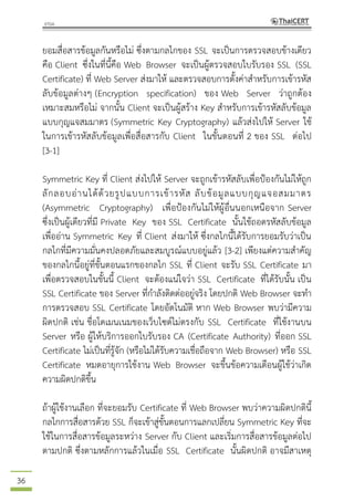 36
ยอมสื่อสารข้อมูลกันหรือไม่ ซึ่งตามกลไกของ SSL จะเป็นการตรวจสอบข้างเดียว
คือ Client ซึ่งในที่นี้คือ Web Browser จะเป็นผู้ตรวจสอบใบรับรอง SSL (SSL
Certificate) ที่ Web Server ส่งมาให้ และตรวจสอบการตั้งค่าสาหรับการเข้ารหัส
ลับข้อมูลต่างๆ (Encryption specification) ของ Web Server ว่าถูกต้อง
เหมาะสมหรือไม่ จากนั้น Client จะเป็นผู้สร้าง Key สาหรับการเข้ารหัสลับข้อมูล
แบบกุญแจสมมาตร (Symmetric Key Cryptography) แล้วส่งไปให้ Server ใช้
ในการเข้ารหัสลับข้อมูลเพื่อสื่อสารกับ Client ในขั้นตอนที่ 2 ของ SSL ต่อไป
[3-1]
Symmetric Key ที่ Client ส่งไปให้ Server จะถูกเข้ารหัสลับเพื่อป้องกันไม่ให้ถูก
ลักลอบอ่านได้ด้วยรูปแบบการเข้ารหัส ลับข้อมูลแบบกุญแจอสมมาตร
(Asymmetric Cryptography) เพื่อป้องกันไม่ให้ผู้อื่นนอกเหนือจาก Server
ซึ่งเป็นผู้เดียวที่มี Private Key ของ SSL Certificate นั้นใช้ถอดรหัสลับข้อมูล
เพื่ออ่าน Symmetric Key ที่ Client ส่งมาให้ ซึ่งกลไกนี้ได้รับการยอมรับว่าเป็น
กลไกที่มีความมั่นคงปลอดภัยและสมบูรณ์แบบอยู่แล้ว [3-2] เพียงแต่ความสาคัญ
ของกลไกนี้อยู่ที่ขั้นตอนแรกของกลไก SSL ที่ Client จะรับ SSL Certificate มา
เพื่อตรวจสอบในขั้นนี้ Client จะต้องแน่ใจว่า SSL Certificate ที่ได้รับนั้น เป็น
SSL Certificate ของ Server ที่กาลังติดต่ออยู่จริง โดยปกติ Web Browser จะทา
การตรวจสอบ SSL Certificate โดยอัตโนมัติ หาก Web Browser พบว่ามีความ
ผิดปกติ เช่น ชื่อโดเมนเนมของเว็บไซต์ไม่ตรงกับ SSL Certificate ที่ใช้งานบน
Server หรือ ผู้ให้บริการออกใบรับรอง CA (Certificate Authority) ที่ออก SSL
Certificate ไม่เป็นที่รู้จัก (หรือไม่ได้รับความเชื่อถือจาก Web Browser) หรือ SSL
Certificate หมดอายุการใช้งาน Web Browser จะขึ้นข้อความเตือนผู้ใช้ว่าเกิด
ความผิดปกติขึ้น
ถ้าผู้ใช้งานเลือก ที่จะยอมรับ Certificate ที่ Web Browser พบว่าความผิดปกตินี้
กลไกการสื่อสารด้วย SSL ก็จะเข้าสู่ขั้นตอนการแลกเปลี่ยน Symmetric Key ที่จะ
ใช้ในการสื่อสารข้อมูลระหว่าง Server กับ Client และเริ่มการสื่อสารข้อมูลต่อไป
ตามปกติ ซึ่งตามหลักการแล้วในเมื่อ SSL Certificate นั้นผิดปกติ อาจมีสาเหตุ
 