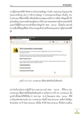 37
จากผู้ไม่ประสงค์ดีกาลังพยายามโจรกรรมข้อมูล (Traffic Hijacking) ในรูปแบบใด
รูปแบบหนึ่งอยู่ เช่น การดักอ่านข้อมูล การปลอมแปลงข้อมูล เป็นต้น SSL
Certificate ที่ผิดปกตินี้อาจถือเป็นสิ่งบอกเหตุแบบหนึ่งว่าการสื่อสารข้อมูลนี้กาลัง
ถูกโจมตีอยู่ และตามหลักทฤษฎีของการใช้งานสารสนเทศอย่างมั่นคงปลอดภัยได้
แนะนาให้ผู้ใช้งานควรยกเลิกสื่อสารข้อมูลกับ Web Server นั้นต่อไป เพราะมี
ความเสี่ยงที่ข้อมูลที่สื่อสารกันอาจจะถูกดักอ่านหรือปลอมแปลงจากผู้ไม่ประสงค์ดี
ได้
รูปที่ 2 (3-1) SSL Certificate ที่ผิดปกติหรือไม่เป็นที่ยอมรับ
อย่างไรก็ตามในทางปฏิบัติ ในบางสถานการณ์ Web Server ที่ใช้งาน SSL
Certificate ที่ผิดปกติหรือไม่เป็นที่ยอมรับ อาจเกิดจากการที่ SSL Certificate นั้น
ถูกสร้างขึ้นโดยใช้วิธีที่เรียกว่า Self-Sign [3-3] โดยเฉพาะ Web Server ที่ใช้
ภายในองค์กรหลายแห่ง SSL Certificate ชนิดนี้ Web Browser จะถือว่าไม่ได้ถูก
รับรองโดย CA ที่ Web Browser เชื่อถือ ทาให้ Web Browser ขึ้นข้อความเตือน
 